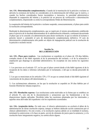 Art. 131.- Determinación complementaria.- Cuando de la tramitación de la petición o reclamo se
advierta la existencia de hechos no considerados en la determinación del tributo que lo motiva, o
cuando los hechos considerados fueren incompletos o inexactos, la autoridad administrativa
dispondrá la suspensión del trámite y la práctica de un proceso de verificación o determinación
complementario, disponiendo se emita la correspondiente Orden de Determinación.
La suspensión del trámite de la petición o reclamo suspende, consecuentemente, el plazo para emitir
la resolución correspondiente.
Realizada la determinación complementaria, que se regirá por el mismo procedimiento establecido
para el ejercicio de la facultad determinadora de la administración tributaria, continuará decurriendo
el plazo que se le concede a la administración para dictar resolución, la que se referirá al reclamo o
petición inicial y contendrá el acto de determinación complementaria definitivo. El acto de
determinación complementaria sólo podrá ser objeto de impugnación judicial con la resolución de
la petición o reclamo inicial.
Sección 3a.
DE LA RESOLUCIÓN
Art. 132.- Plazo para resolver.- Las resoluciones se expedirán en el plazo de 120 días hábiles,
contados desde el día hábil siguiente al de la presentación del reclamo, o al de la aclaración o
ampliación que disponga la autoridad administrativa. Se exceptúan de esta norma los siguientes
casos:
1. Los previstos en el artículo 127, en los que el plazo correrá desde el día hábil siguiente al de la
recepción de los datos o informes solicitados por el reclamante, o del que se decida prescindir de
ellos;
2. Los que se mencionan en los artículos 129 y 131 en que se contará desde el día hábil siguiente al
vencimiento de los plazos allí determinados; y,
3.- Las reclamaciones aduaneras, en las que la resolución se expedirá en 30 días hábiles por el
Gerente Distrital de Aduana respectivo.
Art. 133.- Resolución expresa.- Las resoluciones serán motivadas en la forma que se establece en
el artículo 81, con cita de la documentación y actuaciones que las fundamentan y de las
disposiciones legales aplicadas. Decidirán todas las cuestiones planteadas por los interesados y
aquellas otras derivadas del expediente o de los expedientes acumulados.
Art. 134.- Aceptación tácita.- En todo caso, el silencio administrativo no excluirá el deber de la
administración de dictar resolución expresa, aunque se hubiere deducido acción contenciosa por el
silencio administrativo. En este evento, si la resolución expresa admite en su totalidad el reclamo,
terminará la controversia; si lo hace en parte, servirá de elemento de juicio para la sentencia; y si la
resolución fuere íntegramente negativa, no surtirá efecto alguno.
28
 