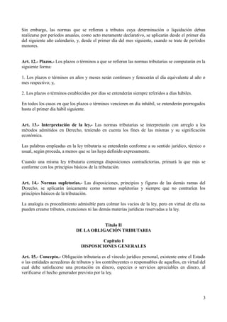 Sin embargo, las normas que se refieran a tributos cuya determinación o liquidación deban
realizarse por períodos anuales, como acto meramente declarativo, se aplicarán desde el primer día
del siguiente año calendario, y, desde el primer día del mes siguiente, cuando se trate de períodos
menores.
Art. 12.- Plazos.- Los plazos o términos a que se refieran las normas tributarias se computarán en la
siguiente forma:
1. Los plazos o términos en años y meses serán continuos y fenecerán el día equivalente al año o
mes respectivo; y,
2. Los plazos o términos establecidos por días se entenderán siempre referidos a días hábiles.
En todos los casos en que los plazos o términos vencieren en día inhábil, se entenderán prorrogados
hasta el primer día hábil siguiente.
Art. 13.- Interpretación de la ley.- Las normas tributarias se interpretarán con arreglo a los
métodos admitidos en Derecho, teniendo en cuenta los fines de las mismas y su significación
económica.
Las palabras empleadas en la ley tributaria se entenderán conforme a su sentido jurídico, técnico o
usual, según proceda, a menos que se las haya definido expresamente.
Cuando una misma ley tributaria contenga disposiciones contradictorias, primará la que más se
conforme con los principios básicos de la tributación.
Art. 14.- Normas supletorias.- Las disposiciones, principios y figuras de las demás ramas del
Derecho, se aplicarán únicamente como normas supletorias y siempre que no contraríen los
principios básicos de la tributación.
La analogía es procedimiento admisible para colmar los vacíos de la ley, pero en virtud de ella no
pueden crearse tributos, exenciones ni las demás materias jurídicas reservadas a la ley.
Título II
DE LA OBLIGACIÓN TRIBUTARIA
Capítulo I
DISPOSICIONES GENERALES
Art. 15.- Concepto.- Obligación tributaria es el vínculo jurídico personal, existente entre el Estado
o las entidades acreedoras de tributos y los contribuyentes o responsables de aquellos, en virtud del
cual debe satisfacerse una prestación en dinero, especies o servicios apreciables en dinero, al
verificarse el hecho generador previsto por la ley.
3
 