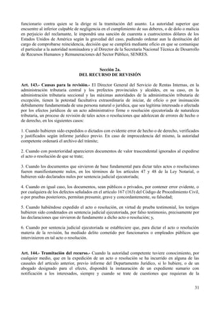 funcionario contra quien se la dirige ni la tramitación del asunto. La autoridad superior que
encuentre al inferior culpable de negligencia en el cumplimiento de sus deberes, o de dolo o malicia
en perjuicio del reclamante, le impondrá una sanción de cuarenta a cuatrocientos dólares de los
Estados Unidos de América según la gravedad del caso, pudiendo ordenar aun la destitución del
cargo de comprobarse reincidencia, decisión que se cumplirá mediante oficio en que se comunique
el particular a la autoridad nominadora y al Director de la Secretaría Nacional Técnica de Desarrollo
de Recursos Humanos y Remuneraciones del Sector Público, SENRES.
Sección 2a.
DEL RECURSO DE REVISIÓN
Art. 143.- Causas para la revisión.- El Director General del Servicio de Rentas Internas, en la
administración tributaria central y los prefectos provinciales y alcaldes, en su caso, en la
administración tributaria seccional y las máximas autoridades de la administración tributaria de
excepción, tienen la potestad facultativa extraordinaria de iniciar, de oficio o por insinuación
debidamente fundamentada de una persona natural o jurídica, que sea legítima interesada o afectada
por los efectos jurídicos de un acto administrativo firme o resolución ejecutoriada de naturaleza
tributaria, un proceso de revisión de tales actos o resoluciones que adolezcan de errores de hecho o
de derecho, en los siguientes casos:
1. Cuando hubieren sido expedidos o dictados con evidente error de hecho o de derecho, verificados
y justificados según informe jurídico previo. En caso de improcedencia del mismo, la autoridad
competente ordenará el archivo del trámite;
2. Cuando con posterioridad aparecieren documentos de valor trascendental ignorados al expedirse
el acto o resolución de que se trate;
3. Cuando los documentos que sirvieron de base fundamental para dictar tales actos o resoluciones
fueren manifiestamente nulos, en los términos de los artículos 47 y 48 de la Ley Notarial, o
hubieren sido declarados nulos por sentencia judicial ejecutoriada;
4. Cuando en igual caso, los documentos, sean públicos o privados, por contener error evidente, o
por cualquiera de los defectos señalados en el artículo 167 (163) del Código de Procedimiento Civil,
o por pruebas posteriores, permitan presumir, grave y concordantemente, su falsedad;
5. Cuando habiéndose expedido el acto o resolución, en virtud de prueba testimonial, los testigos
hubieren sido condenados en sentencia judicial ejecutoriada, por falso testimonio, precisamente por
las declaraciones que sirvieron de fundamento a dicho acto o resolución; y,
6. Cuando por sentencia judicial ejecutoriada se estableciere que, para dictar el acto o resolución
materia de la revisión, ha mediado delito cometido por funcionarios o empleados públicos que
intervinieron en tal acto o resolución.
Art. 144.- Tramitación del recurso.- Cuando la autoridad competente tuviere conocimiento, por
cualquier medio, que en la expedición de un acto o resolución se ha incurrido en alguna de las
causales del artículo anterior, previo informe del Departamento Jurídico, si lo hubiere, o de un
abogado designado para el efecto, dispondrá la instauración de un expediente sumario con
notificación a los interesados, siempre y cuando se trate de cuestiones que requieran de la
31
 
