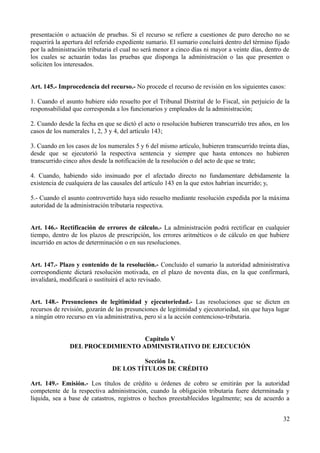presentación o actuación de pruebas. Si el recurso se refiere a cuestiones de puro derecho no se
requerirá la apertura del referido expediente sumario. El sumario concluirá dentro del término fijado
por la administración tributaria el cual no será menor a cinco días ni mayor a veinte días, dentro de
los cuales se actuarán todas las pruebas que disponga la administración o las que presenten o
soliciten los interesados.
Art. 145.- Improcedencia del recurso.- No procede el recurso de revisión en los siguientes casos:
1. Cuando el asunto hubiere sido resuelto por el Tribunal Distrital de lo Fiscal, sin perjuicio de la
responsabilidad que corresponda a los funcionarios y empleados de la administración;
2. Cuando desde la fecha en que se dictó el acto o resolución hubieren transcurrido tres años, en los
casos de los numerales 1, 2, 3 y 4, del artículo 143;
3. Cuando en los casos de los numerales 5 y 6 del mismo artículo, hubieren transcurrido treinta días,
desde que se ejecutorió la respectiva sentencia y siempre que hasta entonces no hubieren
transcurrido cinco años desde la notificación de la resolución o del acto de que se trate;
4. Cuando, habiendo sido insinuado por el afectado directo no fundamentare debidamente la
existencia de cualquiera de las causales del artículo 143 en la que estos habrían incurrido; y,
5.- Cuando el asunto controvertido haya sido resuelto mediante resolución expedida por la máxima
autoridad de la administración tributaria respectiva.
Art. 146.- Rectificación de errores de cálculo.- La administración podrá rectificar en cualquier
tiempo, dentro de los plazos de prescripción, los errores aritméticos o de cálculo en que hubiere
incurrido en actos de determinación o en sus resoluciones.
Art. 147.- Plazo y contenido de la resolución.- Concluido el sumario la autoridad administrativa
correspondiente dictará resolución motivada, en el plazo de noventa días, en la que confirmará,
invalidará, modificará o sustituirá el acto revisado.
Art. 148.- Presunciones de legitimidad y ejecutoriedad.- Las resoluciones que se dicten en
recursos de revisión, gozarán de las presunciones de legitimidad y ejecutoriedad, sin que haya lugar
a ningún otro recurso en vía administrativa, pero sí a la acción contencioso-tributaria.
Capítulo V
DEL PROCEDIMIENTO ADMINISTRATIVO DE EJECUCIÓN
Sección 1a.
DE LOS TÍTULOS DE CRÉDITO
Art. 149.- Emisión.- Los títulos de crédito u órdenes de cobro se emitirán por la autoridad
competente de la respectiva administración, cuando la obligación tributaria fuere determinada y
líquida, sea a base de catastros, registros o hechos preestablecidos legalmente; sea de acuerdo a
32
 