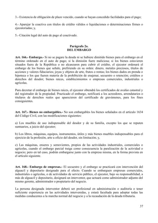 3.- Existencia de obligación de plazo vencido, cuando se hayan concedido facilidades para el pago;
4.- Aparejar la coactiva con títulos de crédito válidos o liquidaciones o determinaciones firmes o
ejecutoriadas; y,
5.- Citación legal del auto de pago al coactivado.
Parágrafo 2o.
DEL EMBARGO
Art. 166.- Embargo.- Si no se pagare la deuda ni se hubiere dimitido bienes para el embargo en el
término ordenado en el auto de pago; si la dimisión fuere maliciosa; si los bienes estuvieren
situados fuera de la República o no alcanzaren para cubrir el crédito, el ejecutor ordenará el
embargo de los bienes que señale, prefiriendo en su orden: dinero, metales preciosos, títulos de
acciones y valores fiduciarios; joyas y objetos de arte, frutos o rentas; los bienes dados en prenda o
hipoteca o los que fueren materia de la prohibición de enajenar, secuestro o retención; créditos o
derechos del deudor; bienes raíces, establecimientos o empresas comerciales, industriales o
agrícolas.
Para decretar el embargo de bienes raíces, el ejecutor obtendrá los certificados de avalúo catastral y
del registrador de la propiedad. Practicado el embargo, notificará a los acreedores, arrendatarios o
titulares de derechos reales que aparecieren del certificado de gravámenes, para los fines
consiguientes.
Art. 167.- Bienes no embargables.- No son embargables los bienes señalados en el artículo 1634
del Código Civil, con las modificaciones siguientes:
a) Los muebles de uso indispensable del deudor y de su familia, excepto los que se reputen
suntuarios, a juicio del ejecutor;
b) Los libros, máquinas, equipos, instrumentos, útiles y más bienes muebles indispensables para el
ejercicio de la profesión, arte u oficio del deudor, sin limitación; y,
c) Las máquinas, enseres y semovientes, propios de las actividades industriales, comerciales o
agrícolas, cuando el embargo parcial traiga como consecuencia la paralización de la actividad o
negocio; pero en tal caso, podrán embargarse junto con la empresa misma, en la forma prevista en
el artículo siguiente.
Art. 168.- Embargo de empresas.- El secuestro y el embargo se practicará con intervención del
alguacil y depositario designado para el efecto. Cuando se embarguen empresas comerciales,
industriales o agrícolas, o de actividades de servicio público, el ejecutor, bajo su responsabilidad, a
más de alguacil y depositario, designará un interventor, que actuará como administrador adjunto del
mismo gerente, administrador o propietario del negocio.
La persona designada interventor deberá ser profesional en administración o auditoría o tener
suficiente experiencia en las actividades intervenidas, y estará facultada para adoptar todas las
medidas conducentes a la marcha normal del negocio y a la recaudación de la deuda tributaria.
37
 