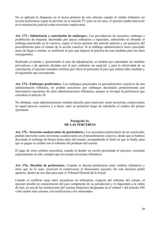 No se aplicará lo dispuesto en el inciso primero de este artículo cuando el crédito tributario no
tuviere preferencia según lo previsto en el artículo 57; pero en tal caso, el ejecutor podrá intervenir
en la tramitación judicial como tercerista coadyuvante.
Art. 173.- Subsistencia y cancelación de embargos.- Las providencias de secuestro, embargo o
prohibición de enajenar, decretadas por jueces ordinarios o especiales, subsistirán no obstante el
embargo practicado en la coactiva, según el inciso primero del artículo anterior y sin perjuicio del
procedimiento para el remate de la acción coactiva. Si el embargo administrativo fuere cancelado
antes de llegar a remate, se notificará al juez que dispuso la práctica de esas medidas para los fines
consiguientes.
Realizado el remate y ejecutoriado el auto de adjudicación, se tendrán por canceladas las medidas
preventivas o de apremio dictadas por el juez ordinario un especial, y para la efectividad de su
cancelación, el ejecutor mandará notificar por oficio el particular al juez que ordenó tales medidas y
al registrador que corresponda.
Art. 174.- Embargos preferentes.- Los embargos practicados en procedimientos coactivos de una
administración tributaria, no podrán cancelarse por embargos decretados posteriormente por
funcionarios ejecutores de otras administraciones tributarias, aunque se invoque la preferencia que
considera el artículo 58.
No obstante, estas administraciones tendrán derecho para intervenir como terceristas coadyuvantes
en aquel proceso coactivo y a hacer valer su prelación luego de satisfecho el crédito del primer
ejecutante.
Parágrafo 3o.
DE LAS TERCERÍAS
Art. 175.- Tercerías coadyuvantes de particulares.- Los acreedores particulares de un coactivado,
podrán intervenir como terceristas coadyuvantes en el procedimiento coactivo, desde que se hubiere
decretado el embargo de bienes hasta antes del remate, acompañando el título en que se funde, para
que se pague su crédito con el sobrante del producto del remate.
El pago de estos créditos procederá, cuando el deudor en escrito presentado al ejecutor, consienta
expresamente en ello, siempre que no existan terceristas tributarios.
Art. 176.- Decisión de preferencia.- Cuando se discuta preferencia entre créditos tributarios y
otros que no lo sean, resolverá la controversia el funcionario ejecutor. De esta decisión podrá
apelarse, dentro de tres días para ante el Tribunal Distrital de lo Fiscal.
Cuando el conflicto surja entre acreedores no tributarios, respecto del sobrante del remate, el
ejecutor pondrá en conocimiento del juez competente de su jurisdicción y lo depositará a la orden
de éste, en una de las instituciones del sistema financiero designadas en el ordinal 1 del artículo 248
o del cantón más cercano, con notificación a los interesados.
39
 