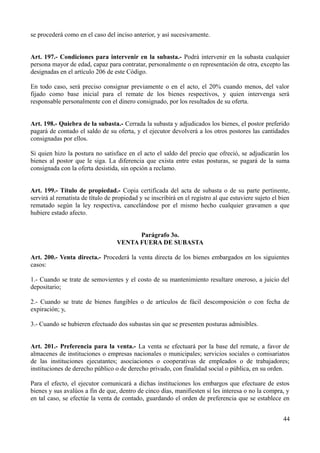 se procederá como en el caso del inciso anterior, y así sucesivamente.
Art. 197.- Condiciones para intervenir en la subasta.- Podrá intervenir en la subasta cualquier
persona mayor de edad, capaz para contratar, personalmente o en representación de otra, excepto las
designadas en el artículo 206 de este Código.
En todo caso, será preciso consignar previamente o en el acto, el 20% cuando menos, del valor
fijado como base inicial para el remate de los bienes respectivos, y quien intervenga será
responsable personalmente con el dinero consignado, por los resultados de su oferta.
Art. 198.- Quiebra de la subasta.- Cerrada la subasta y adjudicados los bienes, el postor preferido
pagará de contado el saldo de su oferta, y el ejecutor devolverá a los otros postores las cantidades
consignadas por ellos.
Si quien hizo la postura no satisface en el acto el saldo del precio que ofreció, se adjudicarán los
bienes al postor que le siga. La diferencia que exista entre estas posturas, se pagará de la suma
consignada con la oferta desistida, sin opción a reclamo.
Art. 199.- Título de propiedad.- Copia certificada del acta de subasta o de su parte pertinente,
servirá al rematista de título de propiedad y se inscribirá en el registro al que estuviere sujeto el bien
rematado según la ley respectiva, cancelándose por el mismo hecho cualquier gravamen a que
hubiere estado afecto.
Parágrafo 3o.
VENTA FUERA DE SUBASTA
Art. 200.- Venta directa.- Procederá la venta directa de los bienes embargados en los siguientes
casos:
1.- Cuando se trate de semovientes y el costo de su mantenimiento resultare oneroso, a juicio del
depositario;
2.- Cuando se trate de bienes fungibles o de artículos de fácil descomposición o con fecha de
expiración; y,
3.- Cuando se hubieren efectuado dos subastas sin que se presenten posturas admisibles.
Art. 201.- Preferencia para la venta.- La venta se efectuará por la base del remate, a favor de
almacenes de instituciones o empresas nacionales o municipales; servicios sociales o comisariatos
de las instituciones ejecutantes; asociaciones o cooperativas de empleados o de trabajadores;
instituciones de derecho público o de derecho privado, con finalidad social o pública, en su orden.
Para el efecto, el ejecutor comunicará a dichas instituciones los embargos que efectuare de estos
bienes y sus avalúos a fin de que, dentro de cinco días, manifiesten si les interesa o no la compra, y
en tal caso, se efectúe la venta de contado, guardando el orden de preferencia que se establece en
44
 