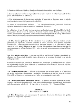 2. Cuando se hubiere verificado en día y hora distintos de los señalados para el efecto;
3. Cuando se hubiere verificado en procedimiento coactivo afectado de nulidad y así se lo declara
por el Tribunal Distrital de lo Fiscal; y,
4. Si el rematista es una de las personas prohibidas de intervenir en el remate, según el artículo
anterior, siempre que no hubiere otro postor admitido.
La nulidad en los casos de los numerales 1, 2 y 3, sólo podrá reclamarse junto con el recurso de
apelación del auto de calificación definitivo, conforme al artículo 191.
La nulidad por el caso 4 podrá proponerse como acción directa ante el Tribunal Distrital de lo
Fiscal, dentro de seis meses de efectuado el remate, y de las costas, daños y perjuicios por la
nulidad que se declare, responderán solidariamente el rematista prohibido de serlo y el funcionario
ejecutor, sin perjuicio de las responsabilidades penales a que hubiere lugar.
Art. 208.- Derecho preferente de los acreedores.- Los acreedores tributarios tendrán derecho
preferente para adjudicarse los bienes ofrecidos en remate o subasta, en el primero o segundo
señalamiento, a falta de postura admisible, por la base legal señalada; o, en caso contrario, por el
valor de la mejor postura. Este derecho podrá ejercerse antes de ejecutoriado el auto de calificación
de posturas a que se refiere el artículo 191, o antes de cerrada la subasta cuando se trate de bienes
muebles.
Art. 209.- Entrega material.- La entrega material de los bienes rematados o subastados, se
efectuará por el depositario de dichos bienes, de acuerdo al inventario formulado en el acta de
embargo y avalúo.
Cualquier divergencia que surgiere en la entrega será resuelta por el funcionario ejecutor y de la
decisión de éste se podrá apelar para ante el Tribunal Distrital de lo Fiscal, dentro de tres días,
contados desde la notificación.
Art. 210.- Costas de ejecución.- Las costas de recaudación, que incluirán el valor de los honorarios
de peritos, interventores, depositarios y alguaciles, regulados por el ejecutor o por el Tribunal
Distrital de lo Fiscal, en su caso, de acuerdo a la ley, serán de cargo del coactivado.
Art. 211.- Distribución del producto del remate.- Del producto del remate o subasta, en su caso,
se pagará el crédito del ejecutante en la forma que se establece en los artículos 47 y 48, sin perjuicio
de lo dispuesto en el artículo 162 y de lo previsto en los artículos 175 y 176 de este Código.
Sección 5a.
DE LAS EXCEPCIONES
Art. 212.- Excepciones.- Al procedimiento de ejecución de créditos tributarios sólo podrán
oponerse las excepciones siguientes:
46
 