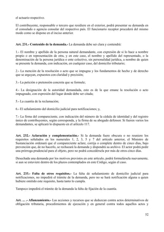 el actuario respectivo.
El contribuyente, responsable o tercero que residiere en el exterior, podrá presentar su demanda en
el consulado o agencia consular del respectivo país. El funcionario receptor procederá del mismo
modo como se dispone en el inciso anterior.
Art. 231.- Contenido de la demanda.- La demanda debe ser clara y contendrá:
1.- El nombre y apellido de la persona natural demandante, con expresión de si lo hace a nombre
propio o en representación de otra, y en este caso, el nombre y apellido del representado, o la
denominación de la persona jurídica o ente colectivo, sin personalidad jurídica, a nombre de quien
se presente la demanda, con indicación, en cualquier caso, del domicilio tributario;
2.- La mención de la resolución o acto que se impugna y los fundamentos de hecho y de derecho
que se arguyan, expuestos con claridad y precisión;
3.- La petición o pretensión concreta que se formule;
4.- La designación de la autoridad demandada, esto es de la que emane la resolución o acto
impugnado, con expresión del lugar donde debe ser citada;
5.- La cuantía de la reclamación;
6.- El señalamiento del domicilio judicial para notificaciones; y,
7.- La firma del compareciente, con indicación del número de la cédula de identidad y del registro
único de contribuyentes, según corresponda, y la firma de su abogado defensor. Si fueren varios los
demandantes, se aplicará lo dispuesto en el artículo 117.
Art. 232.- Aclaración y complementación.- Si la demanda fuere obscura o no reuniere los
requisitos señalados en los numerales 1, 2, 3, 5 y 7 del artículo anterior, el Ministro de
Sustanciación ordenará que el compareciente aclare, corrija o complete dentro de cinco días, bajo
prevención que, de no hacerlo, se rechazará la demanda y dispondrá su archivo. El actor podrá pedir
una prórroga prudencial para el objeto, pero no podrá concedérsela por más de otros cinco días.
Desechada una demanda por los motivos previstos en este artículo, podrá formulársela nuevamente,
si aun se estuviere dentro de los plazos contemplados en este Código, según el caso.
Art. 233.- Falta de otros requisitos.- La falta de señalamiento de domicilio judicial para
notificaciones, no impedirá el trámite de la demanda, pero no se hará notificación alguna a quien
hubiere omitido este requisito, hasta tanto lo cumpla.
Tampoco impedirá el trámite de la demanda la falta de fijación de la cuantía.
Art. ... .- Afianzamiento.- Las acciones y recursos que se deduzcan contra actos determinativos de
obligación tributaria, procedimientos de ejecución y en general contra todos aquellos actos y
52
 