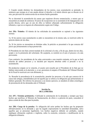 3. Cuando siendo distintos los demandantes de los juicios, cuya acumulación se pretende, la
sentencia que recaiga en el uno pueda afectar el derecho o al interés directo que se discute en el
otro, por provenir las controversias de un mismo hecho generador.
No se decretará la acumulación de causas que requieran diversa sustanciación, a menos que se
encuentren en estado de sentencia. El juicio de excepciones no se acumulará al de impugnación o de
acción directa, salvo que en uno de ellos se hubiere afianzado suficientemente la obligación
tributaria, o que no se requiera de afianzamiento según este Código.
Art. 256.- Trámite.- El trámite de las solicitudes de acumulación se sujetará a las siguientes
normas:
1a. Si los juicios cuya acumulación se pide se encuentran en la misma sala, se resolverá sobre la
petición dentro de tres días;
2a. Si los juicios se encuentran en distintas salas, la petición se presentará a la que conozca del
juicio que primeramente se haya promovido.
El Presidente de esta Sala correrá traslado de la solicitud a la otra, a fin de que, dentro de tres días,
acepte o no la pretensión del solicitante. De aceptarla, se remitirá en el acto el proceso a la sala
provocante.
Caso contrario, los presidentes de las salas convocarán a una reunión conjunta, en la que se hará
relación de ambos procesos y se decidirá por mayoría absoluta sobre si procede o no la
acumulación.
De producirse empate en la votación, el asunto será resuelto por el Presidente de la Sala que no
hubiere intervenido en la decisión; y, si así, persistiere el empate el Presidente del Tribunal Distrital
de lo Fiscal lo resolverá con voto dirimente; y,
3a. Resuelta la procedencia de la acumulación, pasarán los procesos a la sala que conozca de la
causa más antigua, entendiéndose por tal aquella que se refiera a la obligación que primeramente se
hubiere generado. De referirse los procesos a un mismo ejercicio, se atenderá al orden cronológico
de presentación de las demandas ante el Tribunal.
Sección 5a.
DE LA PRUEBA
Art. 257.- Término probatorio.- Calificada la contestación de la demanda y siempre que haya
hechos que justificar, el Ministro de Sustanciación, de oficio o a petición de parte, concederá el
plazo común de diez días para la prueba.
Art. 258.- Carga de la prueba.- Es obligación del actor probar los hechos que ha propuesto
afirmativamente en la demanda y que ha negado expresamente la autoridad demandada, salvo
aquellos que se presuman legalmente. Los hechos negativos deberán ser probados, cuando
impliquen afirmación explícita o implícita, sobre la exención, extinción o modificación de la
obligación tributaria.
58
 
