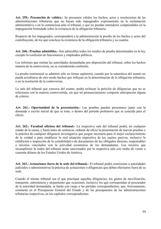 Art. 259.- Presunción de validez.- Se presumen válidos los hechos, actos y resoluciones de las
administraciones tributarias que no hayan sido impugnados expresamente en la reclamación
administrativa o en la contenciosa ante el tribunal, o que no puedan entenderse comprendidos en la
impugnación formulada sobre la existencia de la obligación tributaria.
Respecto de los impugnados, corresponderá a la administración la prueba de los hechos y actos del
contribuyente, de los que concluya la existencia de la obligación tributaria y su cuantía.
Art. 260.- Pruebas admisibles.- Son admisibles todos los medios de prueba determinados en la ley,
excepto la confesión de funcionarios y empleados públicos.
Los informes que emitan las autoridades demandadas por disposición del tribunal, sobre los hechos
materia de la controversia, no se considerarán confesión.
La prueba testimonial se admitirá sólo en forma supletoria, cuando por la naturaleza del asunto no
pueda acreditarse de otro modo hechos que influyan en la determinación de la obligación tributaria,
o en la resolución de la controversia.
La sala del tribunal que conozca del asunto, podrá rechazar la petición de diligencias que no se
relacionen con la materia controvertida, sin que tal pronunciamiento comporte anticipación alguna
de criterio.
Art. 261.- Oportunidad de la presentación.- Las pruebas pueden presentarse junto con la
demanda o escrito inicial de que se trate, o dentro del período probatorio que se conceda para el
efecto.
Art. 262.- Facultad oficiosa del tribunal.- La respectiva sala del tribunal podrá, en cualquier
estado de la causa, y hasta antes de sentencia, ordenar de oficio la presentación de nuevas pruebas o
la práctica de cualquier diligencia investigativa que juzgue necesaria para el mejor esclarecimiento
de la verdad o para establecer la real situación impositiva de los sujetos pasivos, inclusive la
exhibición o inspección de la contabilidad o de documentos de los obligados directos, responsables
o terceros vinculados con la actividad económica de los demandantes. Los terceros que
incumplieren la orden del tribunal serán sancionados por la respectiva sala con multa de veinte a
cuarenta dólares de los Estados Unidos de América.
Art. 263.- Actuaciones fuera de la sede del tribunal.- El tribunal podrá comisionar a autoridades
judiciales o administrativas la práctica de actuaciones o diligencias que deban efectuarse fuera de su
sede.
Cuando el mismo tribunal sea el que practique aquellas diligencias, los gastos de movilización,
transporte, subsistencia y alojamiento que ocasionen, inclusive los que correspondan al procurador
de la autoridad demandada, se harán con cargo a las partidas correspondientes, que, forzosamente,
constarán en el Presupuesto General del Estado y de los presupuestos de las administraciones
tributarias respectivas, en los capítulos correspondientes.
59
 