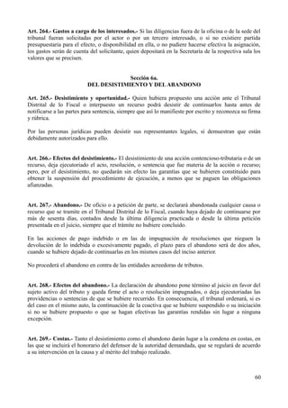 Art. 264.- Gastos a cargo de los interesados.- Si las diligencias fuera de la oficina o de la sede del
tribunal fueran solicitadas por el actor o por un tercero interesado, o si no existiere partida
presupuestaria para el efecto, o disponibilidad en ella, o no pudiere hacerse efectiva la asignación,
los gastos serán de cuenta del solicitante, quien depositará en la Secretaría de la respectiva sala los
valores que se precisen.
Sección 6a.
DEL DESISTIMIENTO Y DELABANDONO
Art. 265.- Desistimiento y oportunidad.- Quien hubiera propuesto una acción ante el Tribunal
Distrital de lo Fiscal o interpuesto un recurso podrá desistir de continuarlos hasta antes de
notificarse a las partes para sentencia, siempre que así lo manifieste por escrito y reconozca su firma
y rúbrica.
Por las personas jurídicas pueden desistir sus representantes legales, si demuestran que están
debidamente autorizados para ello.
Art. 266.- Efectos del desistimiento.- El desistimiento de una acción contencioso-tributaria o de un
recurso, deja ejecutoriado el acto, resolución, o sentencia que fue materia de la acción o recurso;
pero, por el desistimiento, no quedarán sin efecto las garantías que se hubieren constituido para
obtener la suspensión del procedimiento de ejecución, a menos que se paguen las obligaciones
afianzadas.
Art. 267.- Abandono.- De oficio o a petición de parte, se declarará abandonada cualquier causa o
recurso que se tramite en el Tribunal Distrital de lo Fiscal, cuando haya dejado de continuarse por
más de sesenta días, contados desde la última diligencia practicada o desde la última petición
presentada en el juicio, siempre que el trámite no hubiere concluido.
En las acciones de pago indebido o en las de impugnación de resoluciones que nieguen la
devolución de lo indebida o excesivamente pagado, el plazo para el abandono será de dos años,
cuando se hubiere dejado de continuarlas en los mismos casos del inciso anterior.
No procederá el abandono en contra de las entidades acreedoras de tributos.
Art. 268.- Efectos del abandono.- La declaración de abandono pone término al juicio en favor del
sujeto activo del tributo y queda firme el acto o resolución impugnados, o deja ejecutoriadas las
providencias o sentencias de que se hubiere recurrido. En consecuencia, el tribunal ordenará, si es
del caso en el mismo auto, la continuación de la coactiva que se hubiere suspendido o su iniciación
si no se hubiere propuesto o que se hagan efectivas las garantías rendidas sin lugar a ninguna
excepción.
Art. 269.- Costas.- Tanto el desistimiento como el abandono darán lugar a la condena en costas, en
las que se incluirá el honorario del defensor de la autoridad demandada, que se regulará de acuerdo
a su intervención en la causa y al mérito del trabajo realizado.
60
 