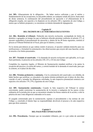 Art. 285.- Afianzamiento de la obligación.- De haber motivo suficiente y por el mérito y
fundamentación de las excepciones, la sala podrá ordenar, en cualquier estado del juicio, hasta antes
de dictar sentencia, la continuación del procedimiento de ejecución o el afianzamiento de la
obligación exigida, con sujeción a lo dispuesto en los artículos 248 y siguientes de este Código, a
menos que se hubiere propuesto y se encontrare en trámite demanda de impugnación.
Capítulo IV
DEL TRÁMITE DE LAS TERCERÍAS EXCLUYENTES
Art. 286.- Remisión al tribunal.- Deducida una tercería excluyente, acompañada de títulos de
dominio o agregados en tiempo los que se hubieren ofrecido presentar conforme al artículo 177, el
ejecutor suspenderá el procedimiento de ejecución y, dentro de las 48 horas siguientes, remitirá el
proceso al Tribunal Distrital de lo Fiscal, para que lo trámite y resuelva.
En la misma providencia en que ordene remitir el proceso, el ejecutor señalará domicilio para sus
notificaciones, y formulará la contestación o las observaciones que creyere del caso hacerlas, contra
la tercería o los títulos presentados.
Art. 287.- Traslado al coactivado.- A la demanda de tercería excluyente será aplicable, en lo que
fuere pertinente, lo prescrito en los artículos 230, 231 y 232 de este Código.
Cumplidos los requisitos legales, el Ministro de Sustanciación mandará notificar a las partes la
recepción del proceso y la razón del sorteo, y correrá traslado de la demanda al coactivado, para que
la conteste, en el plazo de diez días.
Art. 288.- Término probatorio y sentencia.- Con la contestación del coactivado o en rebeldía, de
haber hechos que justificar, se concederá a las partes término probatorio por el plazo de diez días,
vencido el cual y actuadas las diligencias solicitadas, la sala respectiva pronunciará sentencia con
sujeción a los artículos 179, 270 y siguientes de este Código.
Art. 289.- Sustanciación comisionada.- Cuando la Sala respectiva del Tribunal lo estime
conveniente, podrá comisionar la sustanciación de la tercería a cualquiera de los jueces civiles
ordinarios de la jurisdicción en que se encuentren situados los bienes materia de la acción, o sólo la
práctica de una o más diligencias ordenadas en la causa.
El juzgado comisionado para la sustanciación, sujetará el procedimiento a las normas de este
Código; y, concluido el trámite bajo su responsabilidad, devolverá el proceso a la sala respectiva
para que dicte sentencia.
Capítulo V
DEL PAGO POR CONSIGNACIÓN
Art. 290.- Procedencia.- Siempre que un recaudador tributario, por sí o por orden de autoridad
64
 