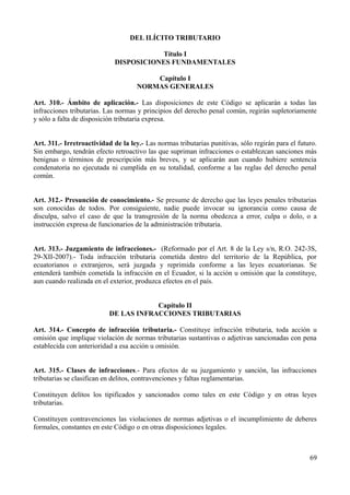 DEL ILÍCITO TRIBUTARIO
Título I
DISPOSICIONES FUNDAMENTALES
Capítulo I
NORMAS GENERALES
Art. 310.- Ámbito de aplicación.- Las disposiciones de este Código se aplicarán a todas las
infracciones tributarias. Las normas y principios del derecho penal común, regirán supletoriamente
y sólo a falta de disposición tributaria expresa.
Art. 311.- Irretroactividad de la ley.- Las normas tributarias punitivas, sólo regirán para el futuro.
Sin embargo, tendrán efecto retroactivo las que supriman infracciones o establezcan sanciones más
benignas o términos de prescripción más breves, y se aplicarán aun cuando hubiere sentencia
condenatoria no ejecutada ni cumplida en su totalidad, conforme a las reglas del derecho penal
común.
Art. 312.- Presunción de conocimiento.- Se presume de derecho que las leyes penales tributarias
son conocidas de todos. Por consiguiente, nadie puede invocar su ignorancia como causa de
disculpa, salvo el caso de que la transgresión de la norma obedezca a error, culpa o dolo, o a
instrucción expresa de funcionarios de la administración tributaria.
Art. 313.- Juzgamiento de infracciones.- (Reformado por el Art. 8 de la Ley s/n, R.O. 242-3S,
29-XII-2007).- Toda infracción tributaria cometida dentro del territorio de la República, por
ecuatorianos o extranjeros, será juzgada y reprimida conforme a las leyes ecuatorianas. Se
entenderá también cometida la infracción en el Ecuador, si la acción u omisión que la constituye,
aun cuando realizada en el exterior, produzca efectos en el país.
Capítulo II
DE LAS INFRACCIONES TRIBUTARIAS
Art. 314.- Concepto de infracción tributaria.- Constituye infracción tributaria, toda acción u
omisión que implique violación de normas tributarias sustantivas o adjetivas sancionadas con pena
establecida con anterioridad a esa acción u omisión.
Art. 315.- Clases de infracciones.- Para efectos de su juzgamiento y sanción, las infracciones
tributarias se clasifican en delitos, contravenciones y faltas reglamentarias.
Constituyen delitos los tipificados y sancionados como tales en este Código y en otras leyes
tributarias.
Constituyen contravenciones las violaciones de normas adjetivas o el incumplimiento de deberes
formales, constantes en este Código o en otras disposiciones legales.
69
 