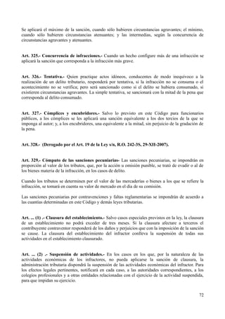 Se aplicará el máximo de la sanción, cuando sólo hubieren circunstancias agravantes; el mínimo,
cuando sólo hubieren circunstancias atenuantes; y las intermedias, según la concurrencia de
circunstancias agravantes y atenuantes.
Art. 325.- Concurrencia de infracciones.- Cuando un hecho configure más de una infracción se
aplicará la sanción que corresponda a la infracción más grave.
Art. 326.- Tentativa.- Quien practique actos idóneos, conducentes de modo inequívoco a la
realización de un delito tributario, responderá por tentativa, si la infracción no se consuma o el
acontecimiento no se verifica; pero será sancionado como si el delito se hubiera consumado, si
existieren circunstancias agravantes. La simple tentativa, se sancionará con la mitad de la pena que
corresponda al delito consumado.
Art. 327.- Cómplices y encubridores.- Salvo lo previsto en este Código para funcionarios
públicos, a los cómplices se les aplicará una sanción equivalente a los dos tercios de la que se
imponga al autor; y, a los encubridores, una equivalente a la mitad, sin perjuicio de la gradación de
la pena.
Art. 328.- (Derogado por el Art. 19 de la Ley s/n, R.O. 242-3S, 29-XII-2007).
Art. 329.- Cómputo de las sanciones pecuniarias- Las sanciones pecuniarias, se impondrán en
proporción al valor de los tributos, que, por la acción u omisión punible, se trató de evadir o al de
los bienes materia de la infracción, en los casos de delito.
Cuando los tributos se determinen por el valor de las mercaderías o bienes a los que se refiere la
infracción, se tomará en cuenta su valor de mercado en el día de su comisión.
Las sanciones pecuniarias por contravenciones y faltas reglamentarias se impondrán de acuerdo a
las cuantías determinadas en este Código y demás leyes tributarias.
Art. ... (1) .- Clausura del establecimiento.- Salvo casos especiales previstos en la ley, la clausura
de un establecimiento no podrá exceder de tres meses. Si la clausura afectare a terceros el
contribuyente contraventor responderá de los daños y perjuicios que con la imposición de la sanción
se cause. La clausura del establecimiento del infractor conlleva la suspensión de todas sus
actividades en el establecimiento clausurado.
Art. ... (2) .- Suspensión de actividades.- En los casos en los que, por la naturaleza de las
actividades económicas de los infractores, no pueda aplicarse la sanción de clausura, la
administración tributaria dispondrá la suspensión de las actividades económicas del infractor. Para
los efectos legales pertinentes, notificará en cada caso, a las autoridades correspondientes, a los
colegios profesionales y a otras entidades relacionadas con el ejercicio de la actividad suspendida,
para que impidan su ejercicio.
72
 