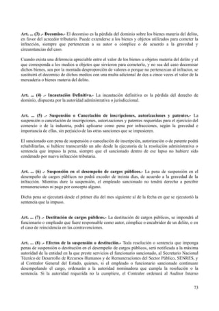 Art. ... (3) .- Decomiso.- El decomiso es la pérdida del dominio sobre los bienes materia del delito,
en favor del acreedor tributario. Puede extenderse a los bienes y objetos utilizados para cometer la
infracción, siempre que pertenezcan a su autor o cómplice o de acuerdo a la gravedad y
circunstancias del caso.
Cuando exista una diferencia apreciable entre el valor de los bienes u objetos materia del delito y el
que corresponda a los medios u objetos que sirvieron para cometerlo, y no sea del caso decomisar
dichos bienes, sea por la mentada desproporción de valores o porque no pertenezcan al infractor, se
sustituirá el decomiso de dichos medios con una multa adicional de dos a cinco veces el valor de la
mercadería o bienes materia del delito.
Art. ... (4) .- Incautación Definitiva.- La incautación definitiva es la pérdida del derecho de
dominio, dispuesta por la autoridad administrativa o jurisdiccional.
Art. ... (5) .- Suspensión o Cancelación de inscripciones, autorizaciones y patentes.- La
suspensión o cancelación de inscripciones, autorizaciones y patentes requeridas para el ejercicio del
comercio o de la industria, podrá aplicarse como pena por infracciones, según la gravedad e
importancia de ellas, sin perjuicio de las otras sanciones que se impusieren.
El sancionado con pena de suspensión o cancelación de inscripción, autorización o de patente podrá
rehabilitarlas, si hubiere transcurrido un año desde la ejecutoria de la resolución administrativa o
sentencia que impuso la pena, siempre que el sancionado dentro de ese lapso no hubiere sido
condenado por nueva infracción tributaria.
Art. ... (6) .- Suspensión en el desempeño de cargos públicos.- La pena de suspensión en el
desempeño de cargos públicos no podrá exceder de treinta días, de acuerdo a la gravedad de la
infracción. Mientras dure la suspensión, el empleado sancionado no tendrá derecho a percibir
remuneraciones ni pago por concepto alguno.
Dicha pena se ejecutará desde el primer día del mes siguiente al de la fecha en que se ejecutorió la
sentencia que la impuso.
Art. ... (7) .- Destitución de cargos públicos.- La destitución de cargos públicos, se impondrá al
funcionario o empleado que fuere responsable como autor, cómplice o encubridor de un delito, o en
el caso de reincidencia en las contravenciones.
Art. ... (8) .- Efectos de la suspensión o destitución.- Toda resolución o sentencia que imponga
penas de suspensión o destitución en el desempeño de cargos públicos, será notificada a la máxima
autoridad de la entidad en la que preste servicios el funcionario sancionado, al Secretario Nacional
Técnico de Desarrollo de Recursos Humanos y de Remuneraciones del Sector Público, SENRES, y
al Contralor General del Estado, quienes, si el empleado o funcionario sancionado continuare
desempeñando el cargo, ordenarán a la autoridad nominadora que cumpla la resolución o la
sentencia. Si la autoridad requerida no la cumpliere, el Contralor ordenará al Auditor Interno
73
 