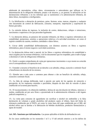 adulterada de mercaderías, cifras, datos, circunstancias o antecedentes que influyan en la
determinación de la obligación tributaria, propia o de terceros; y, en general, la utilización en las
declaraciones tributarias o en los informes que se suministren a la administración tributaria, de
datos falsos, incompletos o desfigurados;
5.- La falsificación o alteración de permisos, guías, facturas, actas, marcas, etiquetas y cualquier
otro documento de control de fabricación, consumo, transporte, importación y exportación de
bienes gravados;
6.- La omisión dolosa de ingresos, la inclusión de costos, deducciones, rebajas o retenciones,
inexistentes o superiores a los que procedan legalmente.
7.- La alteración dolosa, en perjuicio del acreedor tributario, de libros o registros informáticos de
contabilidad, anotaciones, asientos u operaciones relativas a la actividad económica, así como el
registro contable de cuentas, nombres, cantidades o datos falsos;
8.- Llevar doble contabilidad deliberadamente, con distintos asientos en libros o registros
informáticos, para el mismo negocio o actividad económica;
9.- La destrucción dolosa total o parcial, de los libros o registros informáticos de contabilidad u
otros exigidos por las normas tributarias, o de los documentos que los respalden, para evadir el pago
o disminuir el valor de obligaciones tributarias;
10.- Emitir o aceptar comprobantes de venta por operaciones inexistentes o cuyo monto no coincida
con el correspondiente a la operación real;
11.- Extender a terceros el beneficio de un derecho a un subsidio, rebaja, exención o estímulo fiscal
o beneficiarse sin derecho de los mismos;
12.- Simular uno o más actos o contratos para obtener o dar un beneficio de subsidio, rebaja,
exención o estímulo fiscal;
13.- La falta de entrega deliberada, total o parcial, por parte de los agentes de retención o
percepción, de los impuestos retenidos o percibidos, después de diez días de vencido el plazo
establecido en la norma para hacerlo;
14.- El reconocimiento o la obtención indebida y dolosa de una devolución de tributos, intereses o
multas, establecida así por acto firme o ejecutoriado de la administración tributaria o del órgano
judicial competente; y,
15.- La venta para consumo de aguardiente sin rectificar o alcohol sin embotellar y la falsa
declaración de volumen o grado alcohólico del producto sujeto al tributo, fuera del límite de
tolerancia establecido por el INEN, así como la venta fuera del cupo establecido por el SRI, del
alcohol etílico que se destine a la fabricación de bebidas alcohólicas, productos farmacéuticos y
aguas de tocador.
Art. 345.- Sanciones por defraudación.- Las penas aplicables al delito de defraudación son:
En los casos establecidos en los numerales 1 al 3 y 15 del artículo anterior y en los delitos de
76
 