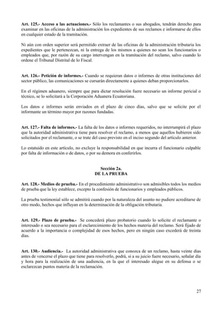 Art. 125.- Acceso a las actuaciones.- Sólo los reclamantes o sus abogados, tendrán derecho para 
examinar en las oficinas de la administración los expedientes de sus reclamos e informarse de ellos 
en cualquier estado de la tramitación. 
Ni aún con orden superior será permitido extraer de las oficinas de la administración tributaria los 
expedientes que le pertenezcan, ni la entrega de los mismos a quienes no sean los funcionarios o 
empleados que, por razón de su cargo intervengan en la tramitación del reclamo, salvo cuando lo 
ordene el Tribunal Distrital de lo Fiscal. 
Art. 126.- Petición de informes.- Cuando se requieran datos o informes de otras instituciones del 
sector público, las comunicaciones se cursarán directamente a quienes deban proporcionarlos. 
En el régimen aduanero, siempre que para dictar resolución fuere necesario un informe pericial o 
técnico, se lo solicitará a la Corporación Aduanera Ecuatoriana. 
Los datos e informes serán enviados en el plazo de cinco días, salvo que se solicite por el 
informante un término mayor por razones fundadas. 
Art. 127.- Falta de informes.- La falta de los datos o informes requeridos, no interrumpirá el plazo 
que la autoridad administrativa tiene para resolver el reclamo, a menos que aquellos hubieren sido 
solicitados por el reclamante, o se trate del caso previsto en el inciso segundo del artículo anterior. 
Lo estatuido en este artículo, no excluye la responsabilidad en que incurra el funcionario culpable 
por falta de información o de datos, o por su demora en conferirlos. 
Sección 2a. 
DE LA PRUEBA 
Art. 128.- Medios de prueba.- En el procedimiento administrativo son admisibles todos los medios 
de prueba que la ley establece, excepto la confesión de funcionarios y empleados públicos. 
La prueba testimonial sólo se admitirá cuando por la naturaleza del asunto no pudiere acreditarse de 
otro modo, hechos que influyan en la determinación de la obligación tributaria. 
Art. 129.- Plazo de prueba.- Se concederá plazo probatorio cuando lo solicite el reclamante o 
interesado o sea necesario para el esclarecimiento de los hechos materia del reclamo. Será fijado de 
acuerdo a la importancia o complejidad de esos hechos, pero en ningún caso excederá de treinta 
días. 
Art. 130.- Audiencia.- La autoridad administrativa que conozca de un reclamo, hasta veinte días 
antes de vencerse el plazo que tiene para resolverlo, podrá, si a su juicio fuere necesario, señalar día 
y hora para la realización de una audiencia, en la que el interesado alegue en su defensa o se 
esclarezcan puntos materia de la reclamación. 
27 
 