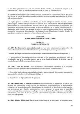 Si los datos proporcionados para la consulta fueren exactos, la absolución obligará a la 
administración a partir de la fecha de notificación. De no serlo, no surtirá tal efecto. 
De considerar la administración tributaria, que no cuenta con los elementos de juicio necesarios 
para formar un criterio absolutorio completo, se tendrá por no presentada la consulta y se devolverá 
toda la documentación. 
Los sujetos pasivos o entidades consultantes, no podrán interponer reclamo, recurso o acción 
judicial alguna contra el acto que absuelva su consulta, ni la administración tributaria podrá alterar 
posteriormente su criterio vinculante, salvo el caso de que las informaciones o documentos que 
sustentaren la consulta resulten erróneos, de notoria falsedad o si la absolución contraviniere a 
disposición legal expresa. Sin perjuicio de ello los contribuyentes podrán ejercer sus derechos 
contra el o los actos de determinación o de liquidación de obligaciones tributarias dictados de 
acuerdo con los criterios expuestos en la absolución de la consulta. 
Capítulo IV 
DE LOS RECURSOS ADMINISTRATIVOS 
Sección 1a. 
NORMAS GENERALES 
Art. 139.- Invalidez de los actos administrativos.- Los actos administrativos serán nulos y la 
autoridad competente los invalidará de oficio o a petición de parte, en los siguientes casos: 
1. Cuando provengan o hubieren sido expedidos por autoridad manifiestamente incompetente; y, 
2. Cuando hubieren sido dictados con prescindencia de las normas de procedimiento o de las 
formalidades que la ley prescribe, siempre que se haya obstado el derecho de defensa o que la 
omisión hubiere influido en la decisión del reclamo. 
Art. 140.- Clases de recursos.- Las resoluciones administrativas emanadas de la autoridad 
tributaria, son susceptibles de los siguientes recursos, en la misma vía administrativa: 
1.- De revisión por la máxima autoridad administrativa que corresponda al órgano del que emanó el 
acto, según los artículos 64, 65 y 66 de este Código; y, 
2.- De apelación en el procedimiento de ejecución. 
Art. 141.- Queja ante el superior jerárquico.- El contribuyente o responsable y todo el que 
presente una reclamación o petición ante un funcionario o dependencia de la administración 
tributaria, y no fuere atendido en los plazos legales, sin perjuicio de su derecho a formular la acción 
que corresponda por silencio administrativo, podrá presentar su queja ante la autoridad 
administrativa jerárquicamente superior, la que correrá traslado de ella al funcionario contra el que 
se la formula por el plazo de tres días, y con la contestación o en rebeldía, dictará resolución en los 
cinco días subsiguientes. 
Art. 142.- Efectos del recurso.- La presentación de la queja, no suspenderá la competencia del 
30 
 