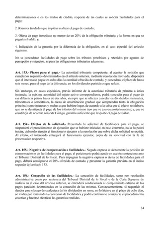 determinaciones o en los títulos de crédito, respecto de las cuales se solicita facilidades para el 
pago; 
2. Razones fundadas que impidan realizar el pago de contado; 
3. Oferta de pago inmediato no menor de un 20% de la obligación tributaria y la forma en que se 
pagaría el saldo; y, 
4. Indicación de la garantía por la diferencia de la obligación, en el caso especial del artículo 
siguiente. 
No se concederán facilidades de pago sobre los tributos percibidos y retenidos por agentes de 
percepción y retención, ni para las obligaciones tributarias aduaneras. 
Art. 153.- Plazos para el pago.- La autoridad tributaria competente, al aceptar la petición que 
cumpla los requisitos determinados en el artículo anterior, mediante resolución motivada, dispondrá 
que el interesado pague en ocho días la cantidad ofrecida de contado, y concederá, el plazo de hasta 
seis meses, para el pago de la diferencia, en los dividendos periódicos que señale. 
Sin embargo, en casos especiales, previo informe de la autoridad tributaria de primera o única 
instancia, la máxima autoridad del sujeto activo correspondiente, podrá conceder para el pago de 
esa diferencia plazos hasta de dos años, siempre que se ofrezca cancelar en dividendos mensuales, 
trimestrales o semestrales, la cuota de amortización gradual que comprendan tanto la obligación 
principal como intereses y multas a que hubiere lugar, de acuerdo a la tabla que al efecto se elabore; 
que no se desatienda el pago de los tributos del mismo tipo que se causen posteriormente; y, que se 
constituya de acuerdo con este Código, garantía suficiente que respalde el pago del saldo. 
Art. 154.- Efectos de la solicitud.- Presentada la solicitud de facilidades para el pago, se 
suspenderá el procedimiento de ejecución que se hubiere iniciado; en caso contrario, no se lo podrá 
iniciar, debiendo atender el funcionario ejecutor a la resolución que sobre dicha solicitud se expida. 
Al efecto, el interesado entregará al funcionario ejecutor, copia de su solicitud con la fe de 
presentación respectiva. 
Art. 155.- Negativa de compensación o facilidades.- Negada expresa o tácitamente la petición de 
compensación o de facilidades para el pago, el peticionario podrá acudir en acción contenciosa ante 
el Tribunal Distrital de lo Fiscal. Para impugnar la negativa expresa o tácita de facilidades para el 
pago, deberá consignarse el 20% ofrecido de contado y presentar la garantía prevista en el inciso 
segundo del artículo 153. 
Art. 156.- Concesión de las facilidades.- La concesión de facilidades, tanto por resolución 
administrativa como por sentencia del Tribunal Distrital de lo Fiscal o de la Corte Suprema de 
Justicia en el caso del artículo anterior, se entenderá condicionada al cumplimiento estricto de los 
pagos parciales determinados en la concesión de las mismas. Consecuentemente, si requerido el 
deudor para el pago de cualquiera de los dividendos en mora, no lo hiciere en el plazo de ocho días, 
se tendrá por terminada la concesión de facilidades y podrá continuarse o iniciarse el procedimiento 
coactivo y hacerse efectivas las garantías rendidas. 
34 
 