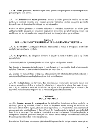 Art. 16.- Hecho generador.- Se entiende por hecho generador al presupuesto establecido por la ley 
para configurar cada tributo. 
Art. 17.- Calificación del hecho generador.- Cuando el hecho generador consista en un acto 
jurídico, se calificará conforme a su verdadera esencia y naturaleza jurídica, cualquiera que sea la 
forma elegida o la denominación utilizada por los interesados. 
Cuando el hecho generador se delimite atendiendo a conceptos económicos, el criterio para 
calificarlos tendrá en cuenta las situaciones o relaciones económicas que efectivamente existan o se 
establezcan por los interesados, con independencia de las formas jurídicas que se utilicen. 
Capítulo II 
DEL NACIMIENTO Y EXIGIBILIDAD DE LA OBLIGACIÓN TRIBUTARIA 
Art. 18.- Nacimiento.- La obligación tributaria nace cuando se realiza el presupuesto establecido 
por la ley para configurar el tributo. 
Art. 19.- Exigibilidad.- La obligación tributaria es exigible a partir de la fecha que la ley señale 
para el efecto. 
A falta de disposición expresa respecto a esa fecha, regirán las siguientes normas: 
1a.- Cuando la liquidación deba efectuarla el contribuyente o el responsable, desde el vencimiento 
del plazo fijado para la presentación de la declaración respectiva; y, 
2a.- Cuando por mandato legal corresponda a la administración tributaria efectuar la liquidación y 
determinar la obligación, desde el día siguiente al de su notificación. 
Art. 20.- Estipulaciones con terceros.- Las estipulaciones contractuales del sujeto pasivo con 
terceros, no pueden modificar la obligación tributaria ni el sujeto de la misma. Con todo, siempre 
que la ley no prohíba la traslación del tributo, los sujetos activos podrán exigir, a su arbitrio, la 
respectiva prestación al sujeto pasivo o a la persona obligada contractualmente. 
Capítulo III 
DE LOS INTERESES 
Art. 21.- Intereses a cargo del sujeto pasivo.- La obligación tributaria que no fuera satisfecha en 
el tiempo que la ley establece, causará a favor del respectivo sujeto activo y sin necesidad de 
resolución administrativa alguna, el interés anual equivalente a 1.5 veces la tasa activa referencial 
para noventa días establecida por el Banco Central del Ecuador, desde la fecha de su exigibilidad 
hasta la de su extinción. Este interés se calculará de acuerdo con las tasas de interés aplicables a 
cada período trimestral que dure la mora por cada mes de retraso sin lugar a liquidaciones diarias; la 
fracción de mes se liquidará como mes completo. 
Este sistema de cobro de intereses se aplicará también para todas las obligaciones en mora que se 
4 
 