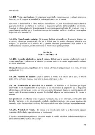 este artículo. 
Art. 202.- Venta a particulares.- Si ninguna de las entidades mencionadas en el artículo anterior se 
interesare por la compra, se anunciará la venta a particulares por la prensa. 
Los avisos se publicarán en la forma prescrita en el artículo 184, con indicación de la fecha hasta la 
que serán recibidas las ofertas y el valor que se exija como garantía de la seriedad de las mismas. 
Aceptada la oferta, el ejecutor dispondrá que el comprador deposite el saldo del precio en veinte y 
cuatro horas y mandará que el depositario entregue de inmediato los bienes vendidos, con arreglo a 
lo previsto en el artículo 209. 
Art. 203.- Transferencia gratuita.- Si tampoco hubiere interesados en la compra directa, los 
acreedores tributarios imputarán el valor de la última base de remate a la deuda tributaria, con 
arreglo a lo prescrito en el artículo 47; y podrán transferir gratuitamente esos bienes a las 
instituciones de educación, asistencia social o de beneficencia que dispusieren. 
Sección 4a. 
NORMAS COMUNES 
Art. 204.- Segundo señalamiento para el remate.- Habrá lugar a segundo señalamiento para el 
remate, cuando en el primero no se hubieren presentado postores, o cuando las posturas formuladas 
no fueren admisibles. 
El segundo señalamiento, se publicará por la prensa, advirtiendo este particular, en la forma prevista 
en el artículo 184. 
Art. 205.- Facultad del deudor.- Antes de cerrarse el remate o la subasta en su caso, el deudor 
podrá librar sus bienes pagando en el acto la deuda, intereses y costas. 
Art. 206.- Prohibición de intervenir en el remate.- Es prohibido a las personas que hayan 
intervenido en el procedimiento de ejecución, a los funcionarios y empleados de la respectiva 
administración tributaria, así como a sus cónyuges, convivientes con derecho y parientes dentro del 
cuarto grado de consanguinidad y segundo de afinidad, adquirir los bienes materia del remate o 
subasta. 
Esta prohibición se extiende a los abogados y procuradores, a sus cónyuges, convivientes con 
derecho y parientes en los mismos grados señalados en el inciso anterior y en general a quienes, de 
cualquier modo, hubieren intervenido en dichos procedimientos, salvo los terceristas coadyuvantes. 
Art. 207.- Nulidad del remate.- El remate o la subasta serán nulos y el funcionario ejecutor 
responderá de los daños y perjuicios que se ocasionaren: 
1. Cuando no se hubieren publicado los avisos previos al remate o subasta, en la forma establecida 
en los artículos 184 y 204 de este Código; 
45 
 