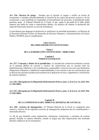 Art. 216.- Recurso de queja.- Siempre que el ejecutor se negare a recibir un escrito de 
excepciones o retardare injustificadamente la remisión de las copias del proceso coactivo o de las 
excepciones, o que notificado no suspendiere el procedimiento de ejecución, el perjudicado podrá 
presentar queja al Tribunal Distrital de lo Fiscal, el que, según la gravedad de la falta, podrá 
imponer una multa de veinte a cuatrocientos dólares, sin perjuicio de ordenar la destitución del 
cargo del funcionario ejecutor en caso de reincidencia. 
La providencia que disponga la destitución se notificará a la autoridad nominadora y al Director de 
la Secretaría Nacional Técnica de Desarrollo de Recursos Humanos y Remuneraciones del Sector 
Público, SENRES, para su cumplimiento. 
Libro Tercero 
DEL PROCEDIMIENTO CONTENCIOSO 
Título I 
DE LA JURISDICCIÓN CONTENCIOSO - TRIBUTARIA 
Capítulo I 
NORMAS GENERALES 
Art. 217.- Concepto y límites de la jurisdicción.- La Jurisdicción contencioso-tributaria consiste 
en la potestad pública de conocer y resolver las controversias que se susciten entre las 
administraciones tributarias y los contribuyentes, responsables o terceros, por actos que determinen 
obligaciones tributarias o establezcan responsabilidades en las mismas o por las consecuencias que 
se deriven de relaciones jurídicas provenientes de la aplicación de leyes, reglamentos o resoluciones 
de carácter tributario. 
Art. 218.- (Derogado por la Disposición Reformatoria Octava, num. 2, de la Ley s/n, R.O. 544- 
S, 9-III-2009). 
Art. 219.- (Derogado por la Disposición Reformatoria Octava, num. 2, de la Ley s/n, R.O. 544- 
S, 9-III-2009). 
Capítulo II 
DE LA COMPETENCIA DEL TRIBUNAL DISTRITAL DE LO FISCAL 
Art. 220.- Acciones de impugnación.- El Tribunal Distrital de lo Fiscal es competente para 
conocer y resolver de las siguientes acciones de impugnación, propuestas por los contribuyentes o 
interesados directos: 
1a. De las que formulen contra reglamentos, ordenanzas, resoluciones o circulares de carácter 
general, dictadas en materia tributaria, cuando se alegue que tales disposiciones han lesionado 
derechos subjetivos de los reclamantes; 
48 
 