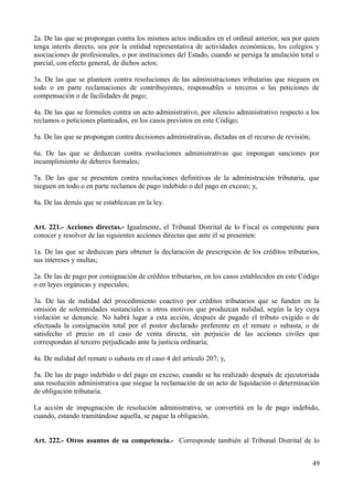 2a. De las que se propongan contra los mismos actos indicados en el ordinal anterior, sea por quien 
tenga interés directo, sea por la entidad representativa de actividades económicas, los colegios y 
asociaciones de profesionales, o por instituciones del Estado, cuando se persiga la anulación total o 
parcial, con efecto general, de dichos actos; 
3a. De las que se planteen contra resoluciones de las administraciones tributarias que nieguen en 
todo o en parte reclamaciones de contribuyentes, responsables o terceros o las peticiones de 
compensación o de facilidades de pago; 
4a. De las que se formulen contra un acto administrativo, por silencio administrativo respecto a los 
reclamos o peticiones planteados, en los casos previstos en este Código; 
5a. De las que se propongan contra decisiones administrativas, dictadas en el recurso de revisión; 
6a. De las que se deduzcan contra resoluciones administrativas que impongan sanciones por 
incumplimiento de deberes formales; 
7a. De las que se presenten contra resoluciones definitivas de la administración tributaria, que 
nieguen en todo o en parte reclamos de pago indebido o del pago en exceso; y, 
8a. De las demás que se establezcan en la ley. 
Art. 221.- Acciones directas.- Igualmente, el Tribunal Distrital de lo Fiscal es competente para 
conocer y resolver de las siguientes acciones directas que ante él se presenten: 
1a. De las que se deduzcan para obtener la declaración de prescripción de los créditos tributarios, 
sus intereses y multas; 
2a. De las de pago por consignación de créditos tributarios, en los casos establecidos en este Código 
o en leyes orgánicas y especiales; 
3a. De las de nulidad del procedimiento coactivo por créditos tributarios que se funden en la 
omisión de solemnidades sustanciales u otros motivos que produzcan nulidad, según la ley cuya 
violación se denuncie. No habrá lugar a esta acción, después de pagado el tributo exigido o de 
efectuada la consignación total por el postor declarado preferente en el remate o subasta, o de 
satisfecho el precio en el caso de venta directa, sin perjuicio de las acciones civiles que 
correspondan al tercero perjudicado ante la justicia ordinaria; 
4a. De nulidad del remate o subasta en el caso 4 del artículo 207; y, 
5a. De las de pago indebido o del pago en exceso, cuando se ha realizado después de ejecutoriada 
una resolución administrativa que niegue la reclamación de un acto de liquidación o determinación 
de obligación tributaria. 
La acción de impugnación de resolución administrativa, se convertirá en la de pago indebido, 
cuando, estando tramitándose aquella, se pague la obligación. 
Art. 222.- Otros asuntos de su competencia.- Corresponde también al Tribunal Distrital de lo 
49 
 