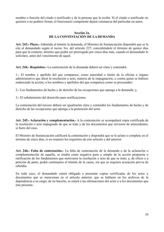 nombre o función del citado o notificado y de la persona que la reciba. Si el citado o notificado no 
quisiere o no pudiere firmar, el funcionario competente dejará constancia del particular en autos. 
Sección 2a. 
DE LA CONTESTACIÓN DE LA DEMANDA 
Art. 243.- Plazo.- Admitida al trámite la demanda, el Ministro de Sustanciación dispondrá que se la 
cite al demandado según el inciso 3ro. del artículo 227, concediéndole el término de quince días 
para que la conteste, término que podrá ser prorrogado por cinco días más, cuando el demandado lo 
solicitare, antes del vencimiento de aquel. 
Art. 244.- Requisitos.- La contestación de la demanda deberá ser clara y contendrá: 
1.- El nombre y apellido del que comparece, como autoridad o titular de la oficina u órgano 
administrativo que dictó la resolución o acto, materia de la impugnación, o contra quien se hubiere 
enderezado la acción; o los nombres y apellidos del que comparece como su procurador; 
2.- Los fundamentos de hecho y de derecho de las excepciones que oponga a la demanda; y, 
3.- El señalamiento del domicilio para notificaciones. 
La contestación del tercero deberá ser igualmente clara y contendrá los fundamentos de hecho y de 
derecho de las excepciones que oponga a la pretensión del actor. 
Art. 245.- Aclaración y complementación.- A la contestación se acompañará copia certificada de 
la resolución o acto impugnado de que se trate y de los documentos que sirvieron de antecedentes, 
si fuere del caso. 
El Ministro de Sustanciación calificará la contestación y dispondrá que se le aclare o complete en el 
término de cinco días, si no reuniere los requisitos de este artículo y del anterior. 
Art. 246.- Falta de contestación.- La falta de contestación de la demanda o de la aclaración o 
complementación de aquella, se tendrá como negativa pura y simple de la acción propuesta o 
ratificación de los fundamentos que motivaron la resolución o acto de que se trate; y, de oficio o a 
petición de parte, podrá continuarse el trámite de la causa, sin que se requiera acusación previa de 
rebeldía. 
En todo caso, el demandado estará obligado a presentar copias certificadas de los actos y 
documentos que se mencionan en el artículo anterior, que se hallaren en los archivos de la 
dependencia a su cargo; de no hacerlo, se estará a las afirmaciones del actor o a los documentos que 
éste presente. 
55 
 