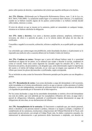 partes sobre puntos de derecho, o apartándose del criterio que aquellos atribuyan a los hechos. 
Art. 274.- Efectos.- (Reformado por la Disposición Reformatoria Octava, num. 2, de la Ley s/n, 
R.O. 544-S, 9-III-2009).- La aclaración tendrá lugar si la sentencia fuere obscura; y la ampliación, 
cuando no se hubiere resuelto alguno de los puntos controvertidos o se hubiere omitido decidir 
sobre multas, intereses o costas. 
El error de cálculo en que se incurra en la sentencia, podrá ser enmendado en cualquier tiempo, 
mientras no se hubiere satisfecho la obligación. 
Art. 275.- Autos y decretos.- Los autos y decretos pueden aclararse, ampliarse, reformarse o 
revocarse, de oficio o a petición de parte, si se lo solicita dentro del plazo de tres días de 
notificados. 
Concedida o negada la revocación, aclaración, reforma o ampliación, no se podrá pedir por segunda 
vez. 
Las solicitudes que contravengan esta prohibición, serán desechadas de plano y al peticionario se le 
impondrá una multa de ocho a cuarenta dólares de los Estados Unidos de América 
Art. 276.- Condena en costas.- Siempre que a juicio del tribunal hubiere mala fe o temeridad 
manifiesta en alguna de las partes, en la sentencia que acepte o deseche la acción, condenará en 
costas al vencido. Entre estas costas figurarán las causadas según los artículos 263 y 264 y los 
honorarios de peritos, de procuradores y de abogados que, serán determinados según la importancia 
del asunto y el mérito del trabajo realizado, en un valor que en ningún caso superará al 10% del 
tributo que causen las glosas desvanecidas o confirmadas, según corresponda. 
No se incluirán en estas costas los honorarios libremente pactados por las partes con sus abogados o 
peritos. 
Art. 277.- Recaudación de costas.- Las costas declaradas a cargo del demandante o del recurrente, 
serán recaudadas en el mismo procedimiento coactivo en que se ejecute o deba ejecutarse el crédito 
tributario, o en otro independiente, sirviendo de suficiente título la copia de la sentencia del tribunal 
y la liquidación practicada por el Secretario de la Sala respectiva. 
Por las costas declaradas a cargo de las autoridades demandadas se emitirá a favor del demandante 
una nota de crédito, que será admitida por los recaudadores tributarios del ramo, en pago total o 
parcial de obligaciones tributarias, pudiendo el contribuyente imputar directamente en pago de 
obligaciones de esta clase, en sus declaraciones de tributos. 
Art. 278.- Incumplimiento de la sentencia.- El funcionario o empleado que, por interés personal, 
afecto o desafecto a una persona natural o jurídica, rehusare o se negare a cumplir, o impidiere el 
cumplimiento de las sentencias, resoluciones o disposiciones del Tribunal Distrital de lo Fiscal, será 
sancionado por prevaricato, con arreglo al Código Penal; más, los daños y perjuicios causados, los 
indemnizará la administración a que pertenezca dicho funcionario o empleado, con derecho de 
62 
 