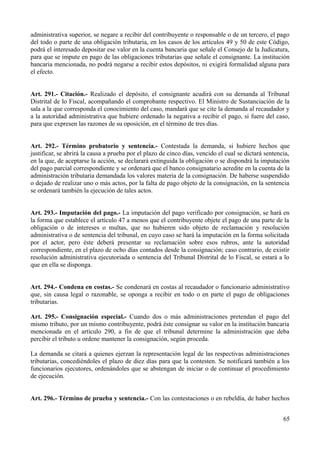 administrativa superior, se negare a recibir del contribuyente o responsable o de un tercero, el pago 
del todo o parte de una obligación tributaria, en los casos de los artículos 49 y 50 de este Código, 
podrá el interesado depositar ese valor en la cuenta bancaria que señale el Consejo de la Judicatura, 
para que se impute en pago de las obligaciones tributarias que señale el consignante. La institución 
bancaria mencionada, no podrá negarse a recibir estos depósitos, ni exigirá formalidad alguna para 
el efecto. 
Art. 291.- Citación.- Realizado el depósito, el consignante acudirá con su demanda al Tribunal 
Distrital de lo Fiscal, acompañando el comprobante respectivo. El Ministro de Sustanciación de la 
sala a la que corresponda el conocimiento del caso, mandará que se cite la demanda al recaudador y 
a la autoridad administrativa que hubiere ordenado la negativa a recibir el pago, si fuere del caso, 
para que expresen las razones de su oposición, en el término de tres días. 
Art. 292.- Término probatorio y sentencia.- Contestada la demanda, si hubiere hechos que 
justificar, se abrirá la causa a prueba por el plazo de cinco días, vencido el cual se dictará sentencia, 
en la que, de aceptarse la acción, se declarará extinguida la obligación o se dispondrá la imputación 
del pago parcial correspondiente y se ordenará que el banco consignatario acredite en la cuenta de la 
administración tributaria demandada los valores materia de la consignación. De haberse suspendido 
o dejado de realizar uno o más actos, por la falta de pago objeto de la consignación, en la sentencia 
se ordenará también la ejecución de tales actos. 
Art. 293.- Imputación del pago.- La imputación del pago verificado por consignación, se hará en 
la forma que establece el artículo 47 a menos que el contribuyente objete el pago de una parte de la 
obligación o de intereses o multas, que no hubieren sido objeto de reclamación y resolución 
administrativa o de sentencia del tribunal, en cuyo caso se hará la imputación en la forma solicitada 
por el actor, pero éste deberá presentar su reclamación sobre esos rubros, ante la autoridad 
correspondiente, en el plazo de ocho días contados desde la consignación; caso contrario, de existir 
resolución administrativa ejecutoriada o sentencia del Tribunal Distrital de lo Fiscal, se estará a lo 
que en ella se disponga. 
Art. 294.- Condena en costas.- Se condenará en costas al recaudador o funcionario administrativo 
que, sin causa legal o razonable, se oponga a recibir en todo o en parte el pago de obligaciones 
tributarias. 
Art. 295.- Consignación especial.- Cuando dos o más administraciones pretendan el pago del 
mismo tributo, por un mismo contribuyente, podrá éste consignar su valor en la institución bancaria 
mencionada en el artículo 290, a fin de que el tribunal determine la administración que deba 
percibir el tributo u ordene mantener la consignación, según proceda. 
La demanda se citará a quienes ejerzan la representación legal de las respectivas administraciones 
tributarias, concediéndoles el plazo de diez días para que la contesten. Se notificará también a los 
funcionarios ejecutores, ordenándoles que se abstengan de iniciar o de continuar el procedimiento 
de ejecución. 
Art. 296.- Término de prueba y sentencia.- Con las contestaciones o en rebeldía, de haber hechos 
65 
 