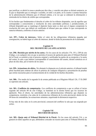 que justificar, se abrirá la causa a prueba por diez días, y vencido este plazo se dictará sentencia, en 
la que se dispondrá que se entregue o acredite, en todo o en parte, en la cuenta o cuentas bancarias 
de la administración tributaria que el tribunal ordene, a la vez que se ordenará la eliminación o 
enmienda de los títulos de crédito que correspondan. 
Si los hechos que fundamenten el derecho al cobro de los tributos disputados, son de aquellos que 
correspondan a conocimiento y resolución de otras autoridades políticas o jurisdiccionales, el 
tribunal dispondrá que se mantenga el depósito hasta tanto se dicte por el órgano competente la 
resolución del caso, que deberá ser notificada al tribunal para que ordene lo que corresponda en 
materia tributaria, conforme al inciso anterior. 
Art. 297.- Cobro de intereses.- Sobre el valor de las obligaciones tributarias pagadas por 
consignación, no habrá lugar al cobro de intereses, desde la fecha de presentación de la demanda. 
Capítulo VI 
DEL TRÁMITE DE LAS APELACIONES 
Art. 298.- Decisión por mérito de los autos.- En los casos de los artículos 176, 191 y 209 de este 
Código, o en cualquier otro en que se permita el recurso de apelación para ante el Tribunal Distrital 
de lo Fiscal, se remitirá a éste el proceso original y notificadas las partes de su recepción y la razón 
del sorteo, la sala a que hubiere correspondido el conocimiento del asunto, dictará sentencia en el 
plazo de diez días, por el mérito de los autos. 
Art. 299.- Actuaciones de oficio.- No obstante lo dispuesto en el artículo anterior, el tribunal tendrá 
plena facultad para ordenar de oficio la práctica de cualquier diligencia o presentación de pruebas 
que estime necesarias para el esclarecimiento de la verdad de los hechos discutidos. 
Art. 300.- Por medio de la segunda fe de erratas publicada en el Registro Oficial 126, 17-X-2005 
se suprimió este artículo. 
Art. 301.- Conflictos de competencia.- Los conflictos de competencia a que se refiere el inciso 
segundo del artículo 80 de este Código, se tramitará en la misma forma que los recursos de 
apelación. Para el efecto, las autoridades de las administraciones tributarias que disputen su 
competencia, remitirán a las salas de lo contencioso tributario de la corte provincial, dentro de las 
48 horas de contradicha, las actuaciones atinentes, requiriendo la dirimencia respectiva. 
Si hay más de dos salas en la corte provincial, conocerá del conflicto la sala que sea asignada por 
sorteo. 
Capítulo VII 
RECURSO DE QUEJA 
Art. 302.- Queja ante el Tribunal Distrital de lo Fiscal.- En los casos del artículo 216, y en 
general en todos aquellos en que, debiéndose conceder un recurso para ante el Tribunal Distrital de 
66 
 