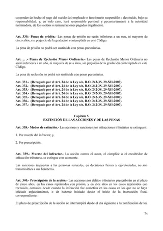 suspender de hecho el pago del sueldo del empleado o funcionario suspendido o destituido, bajo su 
responsabilidad; y, en todo caso, hará responsable personal y pecuniariamente a la autoridad 
nominadora, de los sueldos o remuneraciones pagadas ilegalmente. 
Art. 330.- Penas de prisión.- Las penas de prisión no serán inferiores a un mes, ni mayores de 
cinco años, sin perjuicio de la gradación contemplada en este Código. 
La pena de prisión no podrá ser sustituida con penas pecuniarias. 
Art. ... .- Penas de Reclusión Menor Ordinaria.- Las penas de Reclusión Menor Ordinaria no 
serán inferiores a un año, ni mayores de seis años, sin perjuicio de la gradación contemplada en este 
Código. 
La pena de reclusión no podrá ser sustituida con penas pecuniarias. 
Art. 331.- (Derogado por el Art. 24 de la Ley s/n, R.O. 242-3S, 29-XII-2007). 
Art. 332.- (Derogado por el Art. 24 de la Ley s/n, R.O. 242-3S, 29-XII-2007). 
Art. 333.- (Derogado por el Art. 24 de la Ley s/n, R.O. 242-3S, 29-XII-2007). 
Art. 334.- (Derogado por el Art. 24 de la Ley s/n, R.O. 242-3S, 29-XII-2007). 
Art. 335.- (Derogado por el Art. 24 de la Ley s/n, R.O. 242-3S, 29-XII-2007). 
Art. 336.- (Derogado por el Art. 24 de la Ley s/n, R.O. 242-3S, 29-XII-2007). 
Art. 337.- (Derogado por el Art. 24 de la Ley s/n, R.O. 242-3S, 29-XII-2007). 
Capítulo V 
EXTINCIÓN DE LAS ACCIONES Y DE LAS PENAS 
Art. 338.- Modos de extinción.- Las acciones y sanciones por infracciones tributarias se extinguen: 
1. Por muerte del infractor; y, 
2. Por prescripción. 
Art. 339.- Muerte del infractor.- La acción contra el autor, el cómplice o el encubridor de 
infracción tributaria, se extingue con su muerte. 
Las sanciones impuestas a las personas naturales, en decisiones firmes y ejecutoriadas, no son 
transmisibles a sus herederos. 
Art. 340.- Prescripción de la acción.- Las acciones por delitos tributarios prescribirán en el plazo 
de cinco años, en los casos reprimidos con prisión, y en diez años en los casos reprimidos con 
reclusión, contados desde cuando la infracción fue cometida en los casos en los que no se haya 
iniciado enjuiciamiento, o de haberse iniciado desde el inicio de la instrucción fiscal 
correspondiente. 
El plazo de prescripción de la acción se interrumpirá desde el día siguiente a la notificación de los 
74 
 