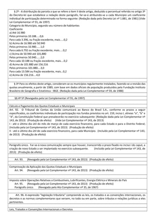 § 2º - A distribuição da parcela a que se refere o item II deste artigo, deduzido o percentual referido no artigo 3º
do Decreto-lei que estabelece a redação deste parágrafo, far-se-á atribuindo-se a cada Município um coeficiente
individual de participação determinado na forma seguinte: (Redação dada pelo Decreto Lei nº 1.881, de 1981) (Vide
Lei Complementar nº 91, de 1997)
Categoria do Município, segundo seu número de habitantes
Coeficiente
a) Até 16.980
Pelos primeiros 10.188.....0,6
Para cada 3.396, ou fração excedente, mais.....0,2
b) Acima de 16.980 até 50.940
Pelos primeiros 16.980......1,0
Para cada 6.792 ou fração excedente, mais.....0,2
c) Acima de 50.940 até 101,880
Pelos primeiros 50.940......2,0
Para cada 10.188 ou fração excedente, mais....0,2
d) Acima de 101.880 até 156.216
Pelos primeiros 101.880....3,0
Para cada 13.584 ou fração excedente, mais...0,2
e) Acima de 156.216....4,0
§ 3º Para os efeitos deste artigo, consideram-se os municípios regularmente instalados, fazendo-se a revisão das
quotas anualmente, a partir de 1989, com base em dados oficiais de população produzidos pela Fundação Instituto
Brasileiro de Geografia e Estatística - IBGE. (Redação dada pela Lei Complementar nº 59, de 1988)
§§ 4º 5º (Revogados pela Lei Complementar nº 91, de 1997)
Cálculo e Pagamento das Quotas Estaduais e Municipais
Art. 92. O Tribunal de Contas da União comunicará ao Banco do Brasil S.A., conforme os prazos a seguir
especificados, os coeficientes individuais de participação nos fundos previstos no art. 159, inciso I, alíneas “a”, “b” e
“d”, da Constituição Federal que prevalecerão no exercício subsequente: (Redação dada pela Lei Complementar nº
143, de 2013) (Produção de efeito) (Vide Lei Complementar nº 143, de 2013)
I - até o último dia útil do mês de março de cada exercício financeiro, para cada Estado e para o Distrito Federal;
(Incluído pela Lei Complementar nº 143, de 2013) (Produção de efeito)
II - até o último dia útil de cada exercício financeiro, para cada Município. (Incluído pela Lei Complementar nº 143,
de 2013) (Produção de efeito)
Parágrafo único. Far-se-á nova comunicação sempre que houver, transcorrido o prazo fixado no inciso I do caput, a
criação de novo Estado a ser implantado no exercício subsequente. (Incluído pela Lei Complementar nº 143, de
2013) (Produção de efeito)
Art. 93. (Revogado pela Lei Complementar nº 143, de 2013) (Produção de efeito)
Comprovação da Aplicação das Quotas Estaduais e Municipais
Art. 94. (Revogado pela Lei Complementar nº 143, de 2013) (Produção de efeito)
Imposto sobre Operações Relativas a Combustíveis, Lubrificantes, Energia Elétrica e Minerais do País
Art. 95. (Revogado pela Lei Complementar nº 143, de 2013) (Produção de efeito)
Parágrafo único. (Revogado pelo Ato Complementar nº 35, de 1967)
Art. 96. A expressão "legislação tributária" compreende as leis, os tratados e as convenções internacionais, os
decretos e as normas complementares que versem, no todo ou em parte, sobre tributos e relações jurídicas a eles
pertinentes.
Leis, Tratados e Convenções Internacionais e Decretos
 