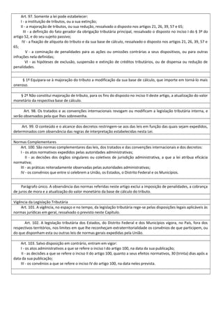 Art. 97. Somente a lei pode estabelecer:
I - a instituição de tributos, ou a sua extinção;
II - a majoração de tributos, ou sua redução, ressalvado o disposto nos artigos 21, 26, 39, 57 e 65;
III - a definição do fato gerador da obrigação tributária principal, ressalvado o disposto no inciso I do § 3º do
artigo 52, e do seu sujeito passivo;
IV - a fixação de alíquota do tributo e da sua base de cálculo, ressalvado o disposto nos artigos 21, 26, 39, 57 e
65;
V - a cominação de penalidades para as ações ou omissões contrárias a seus dispositivos, ou para outras
infrações nela definidas;
VI - as hipóteses de exclusão, suspensão e extinção de créditos tributários, ou de dispensa ou redução de
penalidades.
§ 1º Equipara-se à majoração do tributo a modificação da sua base de cálculo, que importe em torná-lo mais
oneroso.
§ 2º Não constitui majoração de tributo, para os fins do disposto no inciso II deste artigo, a atualização do valor
monetário da respectiva base de cálculo.
Art. 98. Os tratados e as convenções internacionais revogam ou modificam a legislação tributária interna, e
serão observados pela que lhes sobrevenha.
Art. 99. O conteúdo e o alcance dos decretos restringem-se aos das leis em função das quais sejam expedidos,
determinados com observância das regras de interpretação estabelecidas nesta Lei.
Normas Complementares
Art. 100. São normas complementares das leis, dos tratados e das convenções internacionais e dos decretos:
I - os atos normativos expedidos pelas autoridades administrativas;
II - as decisões dos órgãos singulares ou coletivos de jurisdição administrativa, a que a lei atribua eficácia
normativa;
III - as práticas reiteradamente observadas pelas autoridades administrativas;
IV - os convênios que entre si celebrem a União, os Estados, o Distrito Federal e os Municípios.
Parágrafo único. A observância das normas referidas neste artigo exclui a imposição de penalidades, a cobrança
de juros de mora e a atualização do valor monetário da base de cálculo do tributo.
Vigência da Legislação Tributária
Art. 101. A vigência, no espaço e no tempo, da legislação tributária rege-se pelas disposições legais aplicáveis às
normas jurídicas em geral, ressalvado o previsto neste Capítulo.
Art. 102. A legislação tributária dos Estados, do Distrito Federal e dos Municípios vigora, no País, fora dos
respectivos territórios, nos limites em que lhe reconheçam extraterritorialidade os convênios de que participem, ou
do que disponham esta ou outras leis de normas gerais expedidas pela União.
Art. 103. Salvo disposição em contrário, entram em vigor:
I - os atos administrativos a que se refere o inciso I do artigo 100, na data da sua publicação;
II - as decisões a que se refere o inciso II do artigo 100, quanto a seus efeitos normativos, 30 (trinta) dias após a
data da sua publicação;
III - os convênios a que se refere o inciso IV do artigo 100, na data neles prevista.
 