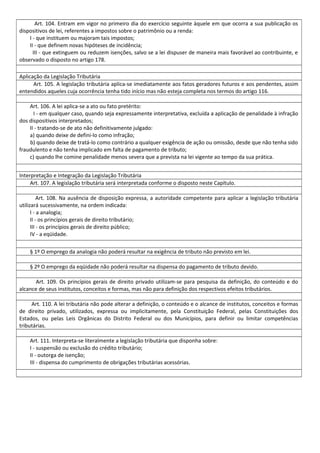 Art. 104. Entram em vigor no primeiro dia do exercício seguinte àquele em que ocorra a sua publicação os
dispositivos de lei, referentes a impostos sobre o patrimônio ou a renda:
I - que instituem ou majoram tais impostos;
II - que definem novas hipóteses de incidência;
III - que extinguem ou reduzem isenções, salvo se a lei dispuser de maneira mais favorável ao contribuinte, e
observado o disposto no artigo 178.
Aplicação da Legislação Tributária
Art. 105. A legislação tributária aplica-se imediatamente aos fatos geradores futuros e aos pendentes, assim
entendidos aqueles cuja ocorrência tenha tido início mas não esteja completa nos termos do artigo 116.
Art. 106. A lei aplica-se a ato ou fato pretérito:
I - em qualquer caso, quando seja expressamente interpretativa, excluída a aplicação de penalidade à infração
dos dispositivos interpretados;
II - tratando-se de ato não definitivamente julgado:
a) quando deixe de defini-lo como infração;
b) quando deixe de tratá-lo como contrário a qualquer exigência de ação ou omissão, desde que não tenha sido
fraudulento e não tenha implicado em falta de pagamento de tributo;
c) quando lhe comine penalidade menos severa que a prevista na lei vigente ao tempo da sua prática.
Interpretação e Integração da Legislação Tributária
Art. 107. A legislação tributária será interpretada conforme o disposto neste Capítulo.
Art. 108. Na ausência de disposição expressa, a autoridade competente para aplicar a legislação tributária
utilizará sucessivamente, na ordem indicada:
I - a analogia;
II - os princípios gerais de direito tributário;
III - os princípios gerais de direito público;
IV - a eqüidade.
§ 1º O emprego da analogia não poderá resultar na exigência de tributo não previsto em lei.
§ 2º O emprego da eqüidade não poderá resultar na dispensa do pagamento de tributo devido.
Art. 109. Os princípios gerais de direito privado utilizam-se para pesquisa da definição, do conteúdo e do
alcance de seus institutos, conceitos e formas, mas não para definição dos respectivos efeitos tributários.
Art. 110. A lei tributária não pode alterar a definição, o conteúdo e o alcance de institutos, conceitos e formas
de direito privado, utilizados, expressa ou implicitamente, pela Constituição Federal, pelas Constituições dos
Estados, ou pelas Leis Orgânicas do Distrito Federal ou dos Municípios, para definir ou limitar competências
tributárias.
Art. 111. Interpreta-se literalmente a legislação tributária que disponha sobre:
I - suspensão ou exclusão do crédito tributário;
II - outorga de isenção;
III - dispensa do cumprimento de obrigações tributárias acessórias.
 