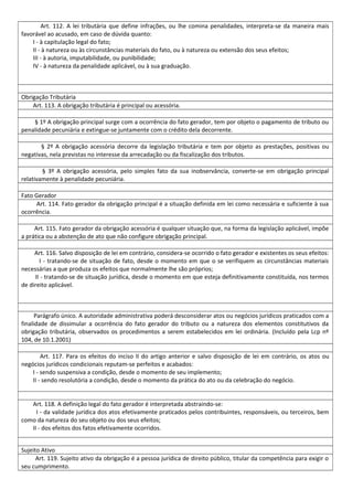 Art. 112. A lei tributária que define infrações, ou lhe comina penalidades, interpreta-se da maneira mais
favorável ao acusado, em caso de dúvida quanto:
I - à capitulação legal do fato;
II - à natureza ou às circunstâncias materiais do fato, ou à natureza ou extensão dos seus efeitos;
III - à autoria, imputabilidade, ou punibilidade;
IV - à natureza da penalidade aplicável, ou à sua graduação.
Obrigação Tributária
Art. 113. A obrigação tributária é principal ou acessória.
§ 1º A obrigação principal surge com a ocorrência do fato gerador, tem por objeto o pagamento de tributo ou
penalidade pecuniária e extingue-se juntamente com o crédito dela decorrente.
§ 2º A obrigação acessória decorre da legislação tributária e tem por objeto as prestações, positivas ou
negativas, nela previstas no interesse da arrecadação ou da fiscalização dos tributos.
§ 3º A obrigação acessória, pelo simples fato da sua inobservância, converte-se em obrigação principal
relativamente à penalidade pecuniária.
Fato Gerador
Art. 114. Fato gerador da obrigação principal é a situação definida em lei como necessária e suficiente à sua
ocorrência.
Art. 115. Fato gerador da obrigação acessória é qualquer situação que, na forma da legislação aplicável, impõe
a prática ou a abstenção de ato que não configure obrigação principal.
Art. 116. Salvo disposição de lei em contrário, considera-se ocorrido o fato gerador e existentes os seus efeitos:
I - tratando-se de situação de fato, desde o momento em que o se verifiquem as circunstâncias materiais
necessárias a que produza os efeitos que normalmente lhe são próprios;
II - tratando-se de situação jurídica, desde o momento em que esteja definitivamente constituída, nos termos
de direito aplicável.
Parágrafo único. A autoridade administrativa poderá desconsiderar atos ou negócios jurídicos praticados com a
finalidade de dissimular a ocorrência do fato gerador do tributo ou a natureza dos elementos constitutivos da
obrigação tributária, observados os procedimentos a serem estabelecidos em lei ordinária. (Incluído pela Lcp nº
104, de 10.1.2001)
Art. 117. Para os efeitos do inciso II do artigo anterior e salvo disposição de lei em contrário, os atos ou
negócios jurídicos condicionais reputam-se perfeitos e acabados:
I - sendo suspensiva a condição, desde o momento de seu implemento;
II - sendo resolutória a condição, desde o momento da prática do ato ou da celebração do negócio.
Art. 118. A definição legal do fato gerador é interpretada abstraindo-se:
I - da validade jurídica dos atos efetivamente praticados pelos contribuintes, responsáveis, ou terceiros, bem
como da natureza do seu objeto ou dos seus efeitos;
II - dos efeitos dos fatos efetivamente ocorridos.
Sujeito Ativo
Art. 119. Sujeito ativo da obrigação é a pessoa jurídica de direito público, titular da competência para exigir o
seu cumprimento.
 