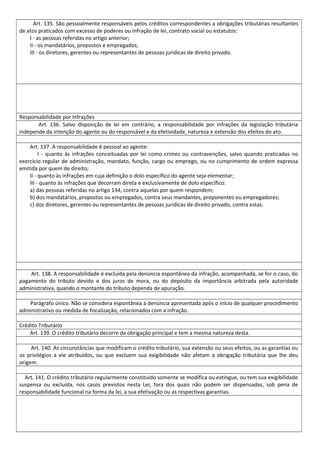 Art. 135. São pessoalmente responsáveis pelos créditos correspondentes a obrigações tributárias resultantes
de atos praticados com excesso de poderes ou infração de lei, contrato social ou estatutos:
I - as pessoas referidas no artigo anterior;
II - os mandatários, prepostos e empregados;
III - os diretores, gerentes ou representantes de pessoas jurídicas de direito privado.
Responsabilidade por Infrações
Art. 136. Salvo disposição de lei em contrário, a responsabilidade por infrações da legislação tributária
independe da intenção do agente ou do responsável e da efetividade, natureza e extensão dos efeitos do ato.
Art. 137. A responsabilidade é pessoal ao agente:
I - quanto às infrações conceituadas por lei como crimes ou contravenções, salvo quando praticadas no
exercício regular de administração, mandato, função, cargo ou emprego, ou no cumprimento de ordem expressa
emitida por quem de direito;
II - quanto às infrações em cuja definição o dolo específico do agente seja elementar;
III - quanto às infrações que decorram direta e exclusivamente de dolo específico:
a) das pessoas referidas no artigo 134, contra aquelas por quem respondem;
b) dos mandatários, prepostos ou empregados, contra seus mandantes, preponentes ou empregadores;
c) dos diretores, gerentes ou representantes de pessoas jurídicas de direito privado, contra estas.
Art. 138. A responsabilidade é excluída pela denúncia espontânea da infração, acompanhada, se for o caso, do
pagamento do tributo devido e dos juros de mora, ou do depósito da importância arbitrada pela autoridade
administrativa, quando o montante do tributo dependa de apuração.
Parágrafo único. Não se considera espontânea a denúncia apresentada após o início de qualquer procedimento
administrativo ou medida de fiscalização, relacionados com a infração.
Crédito Tributário
Art. 139. O crédito tributário decorre da obrigação principal e tem a mesma natureza desta.
Art. 140. As circunstâncias que modificam o crédito tributário, sua extensão ou seus efeitos, ou as garantias ou
os privilégios a ele atribuídos, ou que excluem sua exigibilidade não afetam a obrigação tributária que lhe deu
origem.
Art. 141. O crédito tributário regularmente constituído somente se modifica ou extingue, ou tem sua exigibilidade
suspensa ou excluída, nos casos previstos nesta Lei, fora dos quais não podem ser dispensadas, sob pena de
responsabilidade funcional na forma da lei, a sua efetivação ou as respectivas garantias.
 