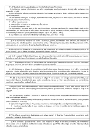 Art. 9º É vedado à União, aos Estados, ao Distrito Federal e aos Municípios:
I - instituir ou majorar tributos sem que a lei o estabeleça, ressalvado, quanto à majoração, o disposto nos
artigos 21, 26 e 65;
II - cobrar imposto sobre o patrimônio e a renda com base em lei posterior à data inicial do exercício financeiro
a que corresponda;
III - estabelecer limitações ao tráfego, no território nacional, de pessoas ou mercadorias, por meio de tributos
interestaduais ou intermunicipais;
IV - cobrar imposto sobre:
a) o patrimônio, a renda ou os serviços uns dos outros;
b) templos de qualquer culto;
c) o patrimônio, a renda ou serviços dos partidos políticos, inclusive suas fundações, das entidades sindicais dos
trabalhadores, das instituições de educação e de assistência social, sem fins lucrativos, observados os requisitos
fixados na Seção II deste Capítulo; (Redação dada pela Lcp nº 104, de 10.1.2001)
d) papel destinado exclusivamente à impressão de jornais, periódicos e livros.
§ 1º O disposto no inciso IV não exclui a atribuição, por lei, às entidades nele referidas, da condição de
responsáveis pelos tributos que lhes caiba reter na fonte, e não as dispensa da prática de atos, previstos em lei,
assecuratórios do cumprimento de obrigações tributárias por terceiros.
§ 2º O disposto na alínea a do inciso IV aplica-se, exclusivamente, aos serviços próprios das pessoas jurídicas de
direito público a que se refere este artigo, e inerentes aos seus objetivos.
Art. 10. É vedado à União instituir tributo que não seja uniforme em todo o território nacional, ou que importe
distinção ou preferência em favor de determinado Estado ou Município.
Art. 11. É vedado aos Estados, ao Distrito Federal e aos Municípios estabelecer diferença tributária entre bens
de qualquer natureza, em razão da sua procedência ou do seu destino.
Art. 12. O disposto na alínea a do inciso IV do artigo 9º, observado o disposto nos seus §§ 1º e 2º, é extensivo às
autarquias criadas pela União, pelos Estados, pelo Distrito Federal ou pelos Municípios, tão-somente no que se
refere ao patrimônio, à renda ou aos serviços vinculados às suas finalidades essenciais, ou delas decorrentes.
Art. 13. O disposto na alínea a do inciso IV do artigo 9º não se aplica aos serviços públicos concedidos, cujo
tratamento tributário é estabelecido pelo poder concedente, no que se refere aos tributos de sua competência,
ressalvado o que dispõe o parágrafo único.
Parágrafo único. Mediante lei especial e tendo em vista o interesse comum, a União pode instituir isenção de
tributos federais, estaduais e municipais para os serviços públicos que conceder, observado o disposto no § 1º do
artigo 9º.
Art. 14. O disposto na alínea c do inciso IV do artigo 9º é subordinado à observância dos seguintes requisitos
pelas entidades nele referidas:
I – não distribuírem qualquer parcela de seu patrimônio ou de suas rendas, a qualquer título; (Redação dada
pela Lcp nº 104, de 10.1.2001)
II - aplicarem integralmente, no País, os seus recursos na manutenção dos seus objetivos institucionais;
III - manterem escrituração de suas receitas e despesas em livros revestidos de formalidades capazes de
assegurar sua exatidão.
§ 1º Na falta de cumprimento do disposto neste artigo, ou no § 1º do artigo 9º, a autoridade competente pode
suspender a aplicação do benefício.
§ 2º Os serviços a que se refere a alínea c do inciso IV do artigo 9º são exclusivamente, os diretamente
relacionados com os objetivos institucionais das entidades de que trata este artigo, previstos nos respectivos
estatutos ou atos constitutivos.
 