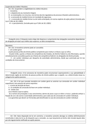 Suspensão do Crédito Tributário
Art. 151. Suspendem a exigibilidade do crédito tributário:
I - moratória;
II - o depósito do seu montante integral;
III - as reclamações e os recursos, nos termos das leis reguladoras do processo tributário administrativo;
IV - a concessão de medida liminar em mandado de segurança.
V – a concessão de medida liminar ou de tutela antecipada, em outras espécies de ação judicial; (Incluído pela
Lcp nº 104, de 10.1.2001)
VI – o parcelamento. (Incluído pela Lcp nº 104, de 10.1.2001)
Parágrafo único. O disposto neste artigo não dispensa o cumprimento das obrigações assessórios dependentes
da obrigação principal cujo crédito seja suspenso, ou dela conseqüentes.
Moratória
Art. 152. A moratória somente pode ser concedida:
I - em caráter geral:
a) pela pessoa jurídica de direito público competente para instituir o tributo a que se refira;
b) pela União, quanto a tributos de competência dos Estados, do Distrito Federal ou dos Municípios, quando
simultaneamente concedida quanto aos tributos de competência federal e às obrigações de direito privado;
II - em caráter individual, por despacho da autoridade administrativa, desde que autorizada por lei nas
condições do inciso anterior.
Parágrafo único. A lei concessiva de moratória pode circunscrever expressamente a sua aplicabilidade à
determinada região do território da pessoa jurídica de direito público que a expedir, ou a determinada classe ou
categoria de sujeitos passivos.
Art. 153. A lei que conceda moratória em caráter geral ou autorize sua concessão em caráter individual
especificará, sem prejuízo de outros requisitos:
I - o prazo de duração do favor;
II - as condições da concessão do favor em caráter individual;
III - sendo caso:
a) os tributos a que se aplica;
b) o número de prestações e seus vencimentos, dentro do prazo a que se refere o inciso I, podendo atribuir a
fixação de uns e de outros à autoridade administrativa, para cada caso de concessão em caráter individual;
c) as garantias que devem ser fornecidas pelo beneficiado no caso de concessão em caráter individual.
Art. 154. Salvo disposição de lei em contrário, a moratória somente abrange os créditos definitivamente
constituídos à data da lei ou do despacho que a conceder, ou cujo lançamento já tenha sido iniciado àquela data
por ato regularmente notificado ao sujeito passivo.
 