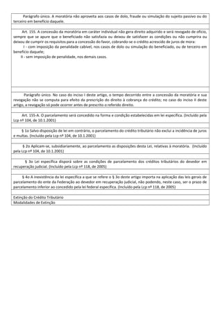 Parágrafo único. A moratória não aproveita aos casos de dolo, fraude ou simulação do sujeito passivo ou do
terceiro em benefício daquele.
Art. 155. A concessão da moratória em caráter individual não gera direito adquirido e será revogado de ofício,
sempre que se apure que o beneficiado não satisfazia ou deixou de satisfazer as condições ou não cumprira ou
deixou de cumprir os requisitos para a concessão do favor, cobrando-se o crédito acrescido de juros de mora:
I - com imposição da penalidade cabível, nos casos de dolo ou simulação do beneficiado, ou de terceiro em
benefício daquele;
II - sem imposição de penalidade, nos demais casos.
Parágrafo único. No caso do inciso I deste artigo, o tempo decorrido entre a concessão da moratória e sua
revogação não se computa para efeito da prescrição do direito à cobrança do crédito; no caso do inciso II deste
artigo, a revogação só pode ocorrer antes de prescrito o referido direito.
Art. 155-A. O parcelamento será concedido na forma e condição estabelecidas em lei específica. (Incluído pela
Lcp nº 104, de 10.1.2001)
§ 1o Salvo disposição de lei em contrário, o parcelamento do crédito tributário não exclui a incidência de juros
e multas. (Incluído pela Lcp nº 104, de 10.1.2001)
§ 2o Aplicam-se, subsidiariamente, ao parcelamento as disposições desta Lei, relativas à moratória. (Incluído
pela Lcp nº 104, de 10.1.2001)
§ 3o Lei específica disporá sobre as condições de parcelamento dos créditos tributários do devedor em
recuperação judicial. (Incluído pela Lcp nº 118, de 2005)
§ 4o A inexistência da lei específica a que se refere o § 3o deste artigo importa na aplicação das leis gerais de
parcelamento do ente da Federação ao devedor em recuperação judicial, não podendo, neste caso, ser o prazo de
parcelamento inferior ao concedido pela lei federal específica. (Incluído pela Lcp nº 118, de 2005)
Extinção do Crédito Tributário
Modalidades de Extinção
 
