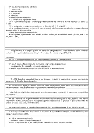 Art. 156. Extinguem o crédito tributário:
I - o pagamento;
II - a compensação;
III - a transação;
IV - remissão;
V - a prescrição e a decadência;
VI - a conversão de depósito em renda;
VII - o pagamento antecipado e a homologação do lançamento nos termos do disposto no artigo 150 e seus §§
1º e 4º;
VIII - a consignação em pagamento, nos termos do disposto no § 2º do artigo 164;
IX - a decisão administrativa irreformável, assim entendida a definitiva na órbita administrativa, que não mais
possa ser objeto de ação anulatória;
X - a decisão judicial passada em julgado.
XI – a dação em pagamento em bens imóveis, na forma e condições estabelecidas em lei. (Incluído pela Lcp nº
104, de 10.1.2001)
Parágrafo único. A lei disporá quanto aos efeitos da extinção total ou parcial do crédito sobre a ulterior
verificação da irregularidade da sua constituição, observado o disposto nos artigos 144 e 149.
Pagamento
Art. 157. A imposição de penalidade não ilide o pagamento integral do crédito tributário.
Art. 158. O pagamento de um crédito não importa em presunção de pagamento:
I - quando parcial, das prestações em que se decomponha;
II - quando total, de outros créditos referentes ao mesmo ou a outros tributos.
Art. 159. Quando a legislação tributária não dispuser a respeito, o pagamento é efetuado na repartição
competente do domicílio do sujeito passivo.
Art. 160. Quando a legislação tributária não fixar o tempo do pagamento, o vencimento do crédito ocorre trinta
dias depois da data em que se considera o sujeito passivo notificado do lançamento.
Parágrafo único. A legislação tributária pode conceder desconto pela antecipação do pagamento, nas condições
que estabeleça.
Art. 161. O crédito não integralmente pago no vencimento é acrescido de juros de mora, seja qual for o motivo
determinante da falta, sem prejuízo da imposição das penalidades cabíveis e da aplicação de quaisquer medidas de
garantia previstas nesta Lei ou em lei tributária.
§ 1º Se a lei não dispuser de modo diverso, os juros de mora são calculados à taxa de um por cento ao mês.
§ 2º O disposto neste artigo não se aplica na pendência de consulta formulada pelo devedor dentro do prazo
legal para pagamento do crédito.
Art. 162. O pagamento é efetuado:
I - em moeda corrente, cheque ou vale postal;
II - nos casos previstos em lei, em estampilha, em papel selado, ou por processo mecânico.
 