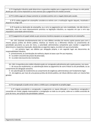 § 1º A legislação tributária pode determinar as garantias exigidas para o pagamento por cheque ou vale postal,
desde que não o torne impossível ou mais oneroso que o pagamento em moeda corrente.
§ 2º O crédito pago por cheque somente se considera extinto com o resgate deste pelo sacado.
§ 3º O crédito pagável em estampilha considera-se extinto com a inutilização regular daquela, ressalvado o
disposto no artigo 150.
§ 4º A perda ou destruição da estampilha, ou o erro no pagamento por esta modalidade, não dão direito a
restituição, salvo nos casos expressamente previstos na legislação tributária, ou naquelas em que o erro seja
imputável à autoridade administrativa.
§ 5º O pagamento em papel selado ou por processo mecânico equipara-se ao pagamento em estampilha.
Art. 163. Existindo simultaneamente dois ou mais débitos vencidos do mesmo sujeito passivo para com a
mesma pessoa jurídica de direito público, relativos ao mesmo ou a diferentes tributos ou provenientes de
penalidade pecuniária ou juros de mora, a autoridade administrativa competente para receber o pagamento
determinará a respectiva imputação, obedecidas as seguintes regras, na ordem em que enumeradas:
I - em primeiro lugar, aos débitos por obrigação própria, e em segundo lugar aos decorrentes de
responsabilidade tributária;
II - primeiramente, às contribuições de melhoria, depois às taxas e por fim aos impostos;
III - na ordem crescente dos prazos de prescrição;
IV - na ordem decrescente dos montantes.
Art. 164. A importância de crédito tributário pode ser consignada judicialmente pelo sujeito passivo, nos casos:
I - de recusa de recebimento, ou subordinação deste ao pagamento de outro tributo ou de penalidade, ou ao
cumprimento de obrigação acessória;
II - de subordinação do recebimento ao cumprimento de exigências administrativas sem fundamento legal;
III - de exigência, por mais de uma pessoa jurídica de direito público, de tributo idêntico sobre um mesmo fato
gerador.
§ 1º A consignação só pode versar sobre o crédito que o consignante se propõe pagar.
§ 2º Julgada procedente a consignação, o pagamento se reputa efetuado e a importância consignada é
convertida em renda; julgada improcedente a consignação no todo ou em parte, cobra-se o crédito acrescido de
juros de mora, sem prejuízo das penalidades cabíveis.
Pagamento Indevido
 