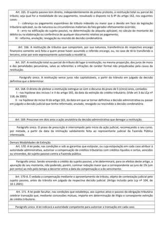 Art. 165. O sujeito passivo tem direito, independentemente de prévio protesto, à restituição total ou parcial do
tributo, seja qual for a modalidade do seu pagamento, ressalvado o disposto no § 4º do artigo 162, nos seguintes
casos:
I - cobrança ou pagamento espontâneo de tributo indevido ou maior que o devido em face da legislação
tributária aplicável, ou da natureza ou circunstâncias materiais do fato gerador efetivamente ocorrido;
II - erro na edificação do sujeito passivo, na determinação da alíquota aplicável, no cálculo do montante do
débito ou na elaboração ou conferência de qualquer documento relativo ao pagamento;
III - reforma, anulação, revogação ou rescisão de decisão condenatória.
Art. 166. A restituição de tributos que comportem, por sua natureza, transferência do respectivo encargo
financeiro somente será feita a quem prove haver assumido o referido encargo, ou, no caso de tê-lo transferido a
terceiro, estar por este expressamente autorizado a recebê-la.
Art. 167. A restituição total ou parcial do tributo dá lugar à restituição, na mesma proporção, dos juros de mora
e das penalidades pecuniárias, salvo as referentes a infrações de caráter formal não prejudicadas pela causa da
restituição.
Parágrafo único. A restituição vence juros não capitalizáveis, a partir do trânsito em julgado da decisão
definitiva que a determinar.
Art. 168. O direito de pleitear a restituição extingue-se com o decurso do prazo de 5 (cinco) anos, contados:
I - nas hipótese dos incisos I e II do artigo 165, da data da extinção do crédito tributário; (Vide art 3 da LCp nº
118, de 2005)
II - na hipótese do inciso III do artigo 165, da data em que se tornar definitiva a decisão administrativa ou passar
em julgado a decisão judicial que tenha reformado, anulado, revogado ou rescindido a decisão condenatória.
Art. 169. Prescreve em dois anos a ação anulatória da decisão administrativa que denegar a restituição.
Parágrafo único. O prazo de prescrição é interrompido pelo início da ação judicial, recomeçando o seu curso,
por metade, a partir da data da intimação validamente feita ao representante judicial da Fazenda Pública
interessada.
Demais Modalidades de Extinção
Art. 170. A lei pode, nas condições e sob as garantias que estipular, ou cuja estipulação em cada caso atribuir à
autoridade administrativa, autorizar a compensação de créditos tributários com créditos líquidos e certos, vencidos
ou vincendos, do sujeito passivo contra a Fazenda pública.
Parágrafo único. Sendo vincendo o crédito do sujeito passivo, a lei determinará, para os efeitos deste artigo, a
apuração do seu montante, não podendo, porém, cominar redução maior que a correspondente ao juro de 1% (um
por cento) ao mês pelo tempo a decorrer entre a data da compensação e a do vencimento.
Art. 170-A. É vedada a compensação mediante o aproveitamento de tributo, objeto de contestação judicial pelo
sujeito passivo, antes do trânsito em julgado da respectiva decisão judicial. (Artigo incluído pela Lcp nº 104, de
10.1.2001)
Art. 171. A lei pode facultar, nas condições que estabeleça, aos sujeitos ativo e passivo da obrigação tributária
celebrar transação que, mediante concessões mútuas, importe em determinação de litígio e conseqüente extinção
de crédito tributário.
Parágrafo único. A lei indicará a autoridade competente para autorizar a transação em cada caso.
 