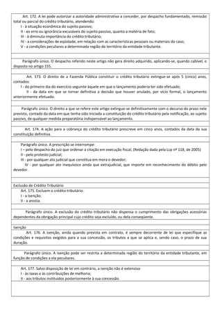 Art. 172. A lei pode autorizar a autoridade administrativa a conceder, por despacho fundamentado, remissão
total ou parcial do crédito tributário, atendendo:
I - à situação econômica do sujeito passivo;
II - ao erro ou ignorância excusáveis do sujeito passivo, quanto a matéria de fato;
III - à diminuta importância do crédito tributário;
IV - a considerações de eqüidade, em relação com as características pessoais ou materiais do caso;
V - a condições peculiares a determinada região do território da entidade tributante.
Parágrafo único. O despacho referido neste artigo não gera direito adquirido, aplicando-se, quando cabível, o
disposto no artigo 155.
Art. 173. O direito de a Fazenda Pública constituir o crédito tributário extingue-se após 5 (cinco) anos,
contados:
I - do primeiro dia do exercício seguinte àquele em que o lançamento poderia ter sido efetuado;
II - da data em que se tornar definitiva a decisão que houver anulado, por vício formal, o lançamento
anteriormente efetuado.
Parágrafo único. O direito a que se refere este artigo extingue-se definitivamente com o decurso do prazo nele
previsto, contado da data em que tenha sido iniciada a constituição do crédito tributário pela notificação, ao sujeito
passivo, de qualquer medida preparatória indispensável ao lançamento.
Art. 174. A ação para a cobrança do crédito tributário prescreve em cinco anos, contados da data da sua
constituição definitiva.
Parágrafo único. A prescrição se interrompe:
I – pelo despacho do juiz que ordenar a citação em execução fiscal; (Redação dada pela Lcp nº 118, de 2005)
II - pelo protesto judicial;
III - por qualquer ato judicial que constitua em mora o devedor;
IV - por qualquer ato inequívoco ainda que extrajudicial, que importe em reconhecimento do débito pelo
devedor.
Exclusão de Crédito Tributário
Art. 175. Excluem o crédito tributário:
I - a isenção;
II - a anistia.
Parágrafo único. A exclusão do crédito tributário não dispensa o cumprimento das obrigações acessórias
dependentes da obrigação principal cujo crédito seja excluído, ou dela conseqüente.
Isenção
Art. 176. A isenção, ainda quando prevista em contrato, é sempre decorrente de lei que especifique as
condições e requisitos exigidos para a sua concessão, os tributos a que se aplica e, sendo caso, o prazo de sua
duração.
Parágrafo único. A isenção pode ser restrita a determinada região do território da entidade tributante, em
função de condições a ela peculiares.
Art. 177. Salvo disposição de lei em contrário, a isenção não é extensiva:
I - às taxas e às contribuições de melhoria;
II - aos tributos instituídos posteriormente à sua concessão.
 