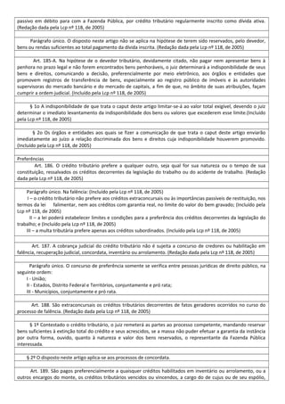 passivo em débito para com a Fazenda Pública, por crédito tributário regularmente inscrito como dívida ativa.
(Redação dada pela Lcp nº 118, de 2005)
Parágrafo único. O disposto neste artigo não se aplica na hipótese de terem sido reservados, pelo devedor,
bens ou rendas suficientes ao total pagamento da dívida inscrita. (Redação dada pela Lcp nº 118, de 2005)
Art. 185-A. Na hipótese de o devedor tributário, devidamente citado, não pagar nem apresentar bens à
penhora no prazo legal e não forem encontrados bens penhoráveis, o juiz determinará a indisponibilidade de seus
bens e direitos, comunicando a decisão, preferencialmente por meio eletrônico, aos órgãos e entidades que
promovem registros de transferência de bens, especialmente ao registro público de imóveis e às autoridades
supervisoras do mercado bancário e do mercado de capitais, a fim de que, no âmbito de suas atribuições, façam
cumprir a ordem judicial. (Incluído pela Lcp nº 118, de 2005)
§ 1o A indisponibilidade de que trata o caput deste artigo limitar-se-á ao valor total exigível, devendo o juiz
determinar o imediato levantamento da indisponibilidade dos bens ou valores que excederem esse limite.(Incluído
pela Lcp nº 118, de 2005)
§ 2o Os órgãos e entidades aos quais se fizer a comunicação de que trata o caput deste artigo enviarão
imediatamente ao juízo a relação discriminada dos bens e direitos cuja indisponibilidade houverem promovido.
(Incluído pela Lcp nº 118, de 2005)
Preferências
Art. 186. O crédito tributário prefere a qualquer outro, seja qual for sua natureza ou o tempo de sua
constituição, ressalvados os créditos decorrentes da legislação do trabalho ou do acidente de trabalho. (Redação
dada pela Lcp nº 118, de 2005)
Parágrafo único. Na falência: (Incluído pela Lcp nº 118, de 2005)
I – o crédito tributário não prefere aos créditos extraconcursais ou às importâncias passíveis de restituição, nos
termos da lei falimentar, nem aos créditos com garantia real, no limite do valor do bem gravado; (Incluído pela
Lcp nº 118, de 2005)
II – a lei poderá estabelecer limites e condições para a preferência dos créditos decorrentes da legislação do
trabalho; e (Incluído pela Lcp nº 118, de 2005)
III – a multa tributária prefere apenas aos créditos subordinados. (Incluído pela Lcp nº 118, de 2005)
Art. 187. A cobrança judicial do crédito tributário não é sujeita a concurso de credores ou habilitação em
falência, recuperação judicial, concordata, inventário ou arrolamento. (Redação dada pela Lcp nº 118, de 2005)
Parágrafo único. O concurso de preferência somente se verifica entre pessoas jurídicas de direito público, na
seguinte ordem:
I - União;
II - Estados, Distrito Federal e Territórios, conjuntamente e pró rata;
III - Municípios, conjuntamente e pró rata.
Art. 188. São extraconcursais os créditos tributários decorrentes de fatos geradores ocorridos no curso do
processo de falência. (Redação dada pela Lcp nº 118, de 2005)
§ 1º Contestado o crédito tributário, o juiz remeterá as partes ao processo competente, mandando reservar
bens suficientes à extinção total do crédito e seus acrescidos, se a massa não puder efetuar a garantia da instância
por outra forma, ouvido, quanto à natureza e valor dos bens reservados, o representante da Fazenda Pública
interessada.
§ 2º O disposto neste artigo aplica-se aos processos de concordata.
Art. 189. São pagos preferencialmente a quaisquer créditos habilitados em inventário ou arrolamento, ou a
outros encargos do monte, os créditos tributários vencidos ou vincendos, a cargo do de cujus ou de seu espólio,
 