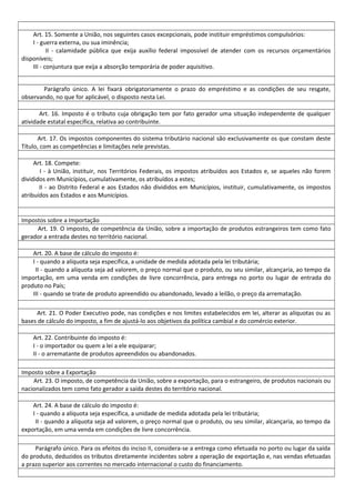 Art. 15. Somente a União, nos seguintes casos excepcionais, pode instituir empréstimos compulsórios:
I - guerra externa, ou sua iminência;
II - calamidade pública que exija auxílio federal impossível de atender com os recursos orçamentários
disponíveis;
III - conjuntura que exija a absorção temporária de poder aquisitivo.
Parágrafo único. A lei fixará obrigatoriamente o prazo do empréstimo e as condições de seu resgate,
observando, no que for aplicável, o disposto nesta Lei.
Art. 16. Imposto é o tributo cuja obrigação tem por fato gerador uma situação independente de qualquer
atividade estatal específica, relativa ao contribuinte.
Art. 17. Os impostos componentes do sistema tributário nacional são exclusivamente os que constam deste
Título, com as competências e limitações nele previstas.
Art. 18. Compete:
I - à União, instituir, nos Territórios Federais, os impostos atribuídos aos Estados e, se aqueles não forem
divididos em Municípios, cumulativamente, os atribuídos a estes;
II - ao Distrito Federal e aos Estados não divididos em Municípios, instituir, cumulativamente, os impostos
atribuídos aos Estados e aos Municípios.
Impostos sobre a Importação
Art. 19. O imposto, de competência da União, sobre a importação de produtos estrangeiros tem como fato
gerador a entrada destes no território nacional.
Art. 20. A base de cálculo do imposto é:
I - quando a alíquota seja específica, a unidade de medida adotada pela lei tributária;
II - quando a alíquota seja ad valorem, o preço normal que o produto, ou seu similar, alcançaria, ao tempo da
importação, em uma venda em condições de livre concorrência, para entrega no porto ou lugar de entrada do
produto no País;
III - quando se trate de produto apreendido ou abandonado, levado a leilão, o preço da arrematação.
Art. 21. O Poder Executivo pode, nas condições e nos limites estabelecidos em lei, alterar as alíquotas ou as
bases de cálculo do imposto, a fim de ajustá-lo aos objetivos da política cambial e do comércio exterior.
Art. 22. Contribuinte do imposto é:
I - o importador ou quem a lei a ele equiparar;
II - o arrematante de produtos apreendidos ou abandonados.
Imposto sobre a Exportação
Art. 23. O imposto, de competência da União, sobre a exportação, para o estrangeiro, de produtos nacionais ou
nacionalizados tem como fato gerador a saída destes do território nacional.
Art. 24. A base de cálculo do imposto é:
I - quando a alíquota seja específica, a unidade de medida adotada pela lei tributária;
II - quando a alíquota seja ad valorem, o preço normal que o produto, ou seu similar, alcançaria, ao tempo da
exportação, em uma venda em condições de livre concorrência.
Parágrafo único. Para os efeitos do inciso II, considera-se a entrega como efetuada no porto ou lugar da saída
do produto, deduzidos os tributos diretamente incidentes sobre a operação de exportação e, nas vendas efetuadas
a prazo superior aos correntes no mercado internacional o custo do financiamento.
 