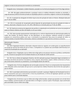 exigíveis no decurso do processo de inventário ou arrolamento.
Parágrafo único. Contestado o crédito tributário, proceder-se-á na forma do disposto no § 1º do artigo anterior.
Art. 190. São pagos preferencialmente a quaisquer outros os créditos tributários vencidos ou vincendos, a
cargo de pessoas jurídicas de direito privado em liquidação judicial ou voluntária, exigíveis no decurso da liquidação.
Art. 191. A extinção das obrigações do falido requer prova de quitação de todos os tributos. (Redação dada pela
Lcp nº 118, de 2005)
Art. 191-A. A concessão de recuperação judicial depende da apresentação da prova de quitação de todos os
tributos, observado o disposto nos arts. 151, 205 e 206 desta Lei. (Incluído pela Lcp nº 118, de 2005)
Art. 192. Nenhuma sentença de julgamento de partilha ou adjudicação será proferida sem prova da quitação de
todos os tributos relativos aos bens do espólio, ou às suas rendas.
Art. 193. Salvo quando expressamente autorizado por lei, nenhum departamento da administração pública da
União, dos Estados, do Distrito Federal, ou dos Municípios, ou sua autarquia, celebrará contrato ou aceitará
proposta em concorrência pública sem que o contratante ou proponente faça prova da quitação de todos os
tributos devidos à Fazenda Pública interessada, relativos à atividade em cujo exercício contrata ou concorre.
Administração Tributária
Fiscalização
Art. 194. A legislação tributária, observado o disposto nesta Lei, regulará, em caráter geral, ou especificamente
em função da natureza do tributo de que se tratar, a competência e os poderes das autoridades administrativas em
matéria de fiscalização da sua aplicação.
Parágrafo único. A legislação a que se refere este artigo aplica-se às pessoas naturais ou jurídicas, contribuintes
ou não, inclusive às que gozem de imunidade tributária ou de isenção de caráter pessoal.
Art. 195. Para os efeitos da legislação tributária, não têm aplicação quaisquer disposições legais excludentes ou
limitativas do direito de examinar mercadorias, livros, arquivos, documentos, papéis e efeitos comerciais ou fiscais,
dos comerciantes industriais ou produtores, ou da obrigação destes de exibi-los.
Parágrafo único. Os livros obrigatórios de escrituração comercial e fiscal e os comprovantes dos lançamentos
neles efetuados serão conservados até que ocorra a prescrição dos créditos tributários decorrentes das operações a
que se refiram.
Art. 196. A autoridade administrativa que proceder ou presidir a quaisquer diligências de fiscalização lavrará os
termos necessários para que se documente o início do procedimento, na forma da legislação aplicável, que fixará
prazo máximo para a conclusão daquelas.
Parágrafo único. Os termos a que se refere este artigo serão lavrados, sempre que possível, em um dos livros
fiscais exibidos; quando lavrados em separado deles se entregará, à pessoa sujeita à fiscalização, cópia autenticada
pela autoridade a que se refere este artigo.
 