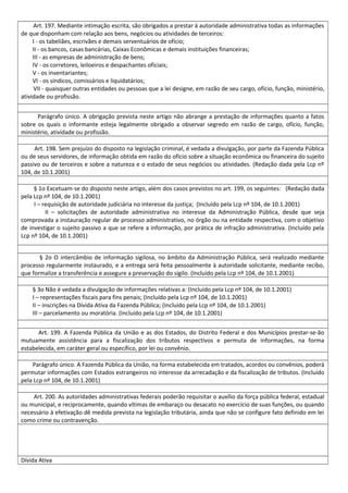 Art. 197. Mediante intimação escrita, são obrigados a prestar à autoridade administrativa todas as informações
de que disponham com relação aos bens, negócios ou atividades de terceiros:
I - os tabeliães, escrivães e demais serventuários de ofício;
II - os bancos, casas bancárias, Caixas Econômicas e demais instituições financeiras;
III - as empresas de administração de bens;
IV - os corretores, leiloeiros e despachantes oficiais;
V - os inventariantes;
VI - os síndicos, comissários e liquidatários;
VII - quaisquer outras entidades ou pessoas que a lei designe, em razão de seu cargo, ofício, função, ministério,
atividade ou profissão.
Parágrafo único. A obrigação prevista neste artigo não abrange a prestação de informações quanto a fatos
sobre os quais o informante esteja legalmente obrigado a observar segredo em razão de cargo, ofício, função,
ministério, atividade ou profissão.
Art. 198. Sem prejuízo do disposto na legislação criminal, é vedada a divulgação, por parte da Fazenda Pública
ou de seus servidores, de informação obtida em razão do ofício sobre a situação econômica ou financeira do sujeito
passivo ou de terceiros e sobre a natureza e o estado de seus negócios ou atividades. (Redação dada pela Lcp nº
104, de 10.1.2001)
§ 1o Excetuam-se do disposto neste artigo, além dos casos previstos no art. 199, os seguintes: (Redação dada
pela Lcp nº 104, de 10.1.2001)
I – requisição de autoridade judiciária no interesse da justiça; (Incluído pela Lcp nº 104, de 10.1.2001)
II – solicitações de autoridade administrativa no interesse da Administração Pública, desde que seja
comprovada a instauração regular de processo administrativo, no órgão ou na entidade respectiva, com o objetivo
de investigar o sujeito passivo a que se refere a informação, por prática de infração administrativa. (Incluído pela
Lcp nº 104, de 10.1.2001)
§ 2o O intercâmbio de informação sigilosa, no âmbito da Administração Pública, será realizado mediante
processo regularmente instaurado, e a entrega será feita pessoalmente à autoridade solicitante, mediante recibo,
que formalize a transferência e assegure a preservação do sigilo. (Incluído pela Lcp nº 104, de 10.1.2001)
§ 3o Não é vedada a divulgação de informações relativas a: (Incluído pela Lcp nº 104, de 10.1.2001)
I – representações fiscais para fins penais; (Incluído pela Lcp nº 104, de 10.1.2001)
II – inscrições na Dívida Ativa da Fazenda Pública; (Incluído pela Lcp nº 104, de 10.1.2001)
III – parcelamento ou moratória. (Incluído pela Lcp nº 104, de 10.1.2001)
Art. 199. A Fazenda Pública da União e as dos Estados, do Distrito Federal e dos Municípios prestar-se-ão
mutuamente assistência para a fiscalização dos tributos respectivos e permuta de informações, na forma
estabelecida, em caráter geral ou específico, por lei ou convênio.
Parágrafo único. A Fazenda Pública da União, na forma estabelecida em tratados, acordos ou convênios, poderá
permutar informações com Estados estrangeiros no interesse da arrecadação e da fiscalização de tributos. (Incluído
pela Lcp nº 104, de 10.1.2001)
Art. 200. As autoridades administrativas federais poderão requisitar o auxílio da força pública federal, estadual
ou municipal, e reciprocamente, quando vítimas de embaraço ou desacato no exercício de suas funções, ou quando
necessário à efetivação dê medida prevista na legislação tributária, ainda que não se configure fato definido em lei
como crime ou contravenção.
Dívida Ativa
 