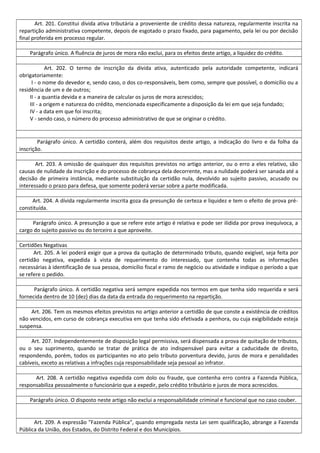 Art. 201. Constitui dívida ativa tributária a proveniente de crédito dessa natureza, regularmente inscrita na
repartição administrativa competente, depois de esgotado o prazo fixado, para pagamento, pela lei ou por decisão
final proferida em processo regular.
Parágrafo único. A fluência de juros de mora não exclui, para os efeitos deste artigo, a liquidez do crédito.
Art. 202. O termo de inscrição da dívida ativa, autenticado pela autoridade competente, indicará
obrigatoriamente:
I - o nome do devedor e, sendo caso, o dos co-responsáveis, bem como, sempre que possível, o domicílio ou a
residência de um e de outros;
II - a quantia devida e a maneira de calcular os juros de mora acrescidos;
III - a origem e natureza do crédito, mencionada especificamente a disposição da lei em que seja fundado;
IV - a data em que foi inscrita;
V - sendo caso, o número do processo administrativo de que se originar o crédito.
Parágrafo único. A certidão conterá, além dos requisitos deste artigo, a indicação do livro e da folha da
inscrição.
Art. 203. A omissão de quaisquer dos requisitos previstos no artigo anterior, ou o erro a eles relativo, são
causas de nulidade da inscrição e do processo de cobrança dela decorrente, mas a nulidade poderá ser sanada até a
decisão de primeira instância, mediante substituição da certidão nula, devolvido ao sujeito passivo, acusado ou
interessado o prazo para defesa, que somente poderá versar sobre a parte modificada.
Art. 204. A dívida regularmente inscrita goza da presunção de certeza e liquidez e tem o efeito de prova pré-
constituída.
Parágrafo único. A presunção a que se refere este artigo é relativa e pode ser ilidida por prova inequívoca, a
cargo do sujeito passivo ou do terceiro a que aproveite.
Certidões Negativas
Art. 205. A lei poderá exigir que a prova da quitação de determinado tributo, quando exigível, seja feita por
certidão negativa, expedida à vista de requerimento do interessado, que contenha todas as informações
necessárias à identificação de sua pessoa, domicílio fiscal e ramo de negócio ou atividade e indique o período a que
se refere o pedido.
Parágrafo único. A certidão negativa será sempre expedida nos termos em que tenha sido requerida e será
fornecida dentro de 10 (dez) dias da data da entrada do requerimento na repartição.
Art. 206. Tem os mesmos efeitos previstos no artigo anterior a certidão de que conste a existência de créditos
não vencidos, em curso de cobrança executiva em que tenha sido efetivada a penhora, ou cuja exigibilidade esteja
suspensa.
Art. 207. Independentemente de disposição legal permissiva, será dispensada a prova de quitação de tributos,
ou o seu suprimento, quando se tratar de prática de ato indispensável para evitar a caducidade de direito,
respondendo, porém, todos os participantes no ato pelo tributo porventura devido, juros de mora e penalidades
cabíveis, exceto as relativas a infrações cuja responsabilidade seja pessoal ao infrator.
Art. 208. A certidão negativa expedida com dolo ou fraude, que contenha erro contra a Fazenda Pública,
responsabiliza pessoalmente o funcionário que a expedir, pelo crédito tributário e juros de mora acrescidos.
Parágrafo único. O disposto neste artigo não exclui a responsabilidade criminal e funcional que no caso couber.
Art. 209. A expressão "Fazenda Pública", quando empregada nesta Lei sem qualificação, abrange a Fazenda
Pública da União, dos Estados, do Distrito Federal e dos Municípios.
 