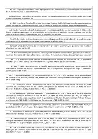 Art. 210. Os prazos fixados nesta Lei ou legislação tributária serão contínuos, excluindo-se na sua contagem o
dia de início e incluindo-se o de vencimento.
Parágrafo único. Os prazos só se iniciam ou vencem em dia de expediente normal na repartição em que corra o
processo ou deva ser praticado o ato.
Art. 211. Incumbe ao Conselho Técnico de Economia e Finanças, do Ministério da Fazenda, prestar assistência
técnica aos governos estaduais e municipais, com o objetivo de assegurar a uniforme aplicação da presente Lei.
Art. 212. Os Poderes Executivos federal, estaduais e municipais expedirão, por decreto, dentro de 90 (noventa)
dias da entrada em vigor desta Lei, a consolidação, em texto único, da legislação vigente, relativa a cada um dos
tributos, repetindo-se esta providência até o dia 31 de janeiro de cada ano.
Art. 213. Os Estados pertencentes a uma mesma região geo-econômica celebrarão entre si convênios para o
estabelecimento de alíquota uniforme para o imposto a que se refere o artigo 52.
Parágrafo único. Os Municípios de um mesmo Estado procederão igualmente, no que se refere à fixação da
alíquota de que trata o artigo 60.
Art. 214. O Poder Executivo promoverá a realização de convênios com os Estados, para excluir ou limitar a
incidência do imposto sobre operações relativas à circulação de mercadorias, no caso de exportação para o exterior.
Art. 215. A lei estadual pode autorizar o Poder Executivo a reajustar, no exercício de 1967, a alíquota de
imposto a que se refere o artigo 52, dentro de limites e segundo critérios por ela estabelecidos.
Art. 216. O Poder Executivo proporá as medidas legislativas adequadas a possibilitar, sem compressão dos
investimentos previstos na proposta orçamentária de 1967, o cumprimento do disposto no artigo 21 da Emenda
Constitucional nº 18, de 1965.
Art. 217. As disposições desta Lei, notadamente as dos arts 17, 74, § 2º e 77, parágrafo único, bem como a do
art. 54 da Lei 5.025, de 10 de junho de 1966, não excluem a incidência e a exigibilidade: (Incluído pelo Decreto-lei nº
27, de 14.11.1966)
I - da "contribuição sindical", denominação que passa a ter o imposto sindical de que tratam os arts 578 e
seguintes, da Consolidação das Leis do Trabalho, sem prejuízo do disposto no art. 16 da Lei 4.589, de 11 de
dezembro de 1964; (Incluído pelo Decreto-lei nº 27, de 14.11.1966)
II - das denominadas "quotas de previdência" a que aludem os arts 71 e 74 da Lei 3.807, de 26 de agosto de
1960 com as alterações determinadas pelo art. 34 da Lei 4.863, de 29 de novembro de 1965, que integram a
contribuição da União para a previdência social, de que trata o art. 157, item XVI, da Constituição Federal; (Incluído
pelo Decreto-lei nº 27, de 14.11.1966) (Vide Ato Complementar nº 27, de 08.12.1966)
III - da contribuição destinada a constituir o "Fundo de Assistência" e "Previdência do Trabalhador Rural", de
que trata o art. 158 da Lei 4.214, de 2 de março de 1963; (Incluído pelo Decreto-lei nº 27, de 14.11.1966)
IV - da contribuição destinada ao Fundo de Garantia do Tempo de Serviço, criada pelo art. 2º da Lei 5.107, de
13 de setembro de 1966; (Incluído pelo Decreto-lei nº 27, de 14.11.1966)
V - das contribuições enumeradas no § 2º do art. 34 da Lei 4.863, de 29 de novembro de 1965, com as
alterações decorrentes do disposto nos arts 22 e 23 da Lei 5.107, de 13 de setembro de 1966, e outras de fins
sociais criadas por lei. (Incluído pelo Decreto-lei nº 27, de 14.11.1966)
Art. 218. Esta Lei entrará em vigor, em todo o território nacional, no dia 1º de janeiro de 1967, revogadas as
disposições em contrário, especialmente a Lei n. 854, de 10 de outubro de 1949. (Renumerado do art. 217 pelo
Decreto-lei nº 27, de 14.11.1966)
 