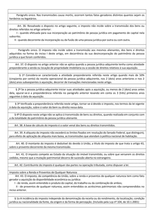 Parágrafo único. Nas transmissões causa mortis, ocorrem tantos fatos geradores distintos quantos sejam os
herdeiros ou legatários.
Art. 36. Ressalvado o disposto no artigo seguinte, o imposto não incide sobre a transmissão dos bens ou
direitos referidos no artigo anterior:
I - quando efetuada para sua incorporação ao patrimônio de pessoa jurídica em pagamento de capital nela
subscrito;
II - quando decorrente da incorporação ou da fusão de uma pessoa jurídica por outra ou com outra.
Parágrafo único. O imposto não incide sobre a transmissão aos mesmos alienantes, dos bens e direitos
adquiridos na forma do inciso I deste artigo, em decorrência da sua desincorporação do patrimônio da pessoa
jurídica a que foram conferidos.
Art. 37. O disposto no artigo anterior não se aplica quando a pessoa jurídica adquirente tenha como atividade
preponderante a venda ou locação de propriedade imobiliária ou a cessão de direitos relativos à sua aquisição.
§ 1º Considera-se caracterizada a atividade preponderante referida neste artigo quando mais de 50%
(cinqüenta por cento) da receita operacional da pessoa jurídica adquirente, nos 2 (dois) anos anteriores e nos 2
(dois) anos subseqüentes à aquisição, decorrer de transações mencionadas neste artigo.
§ 2º Se a pessoa jurídica adquirente iniciar suas atividades após a aquisição, ou menos de 2 (dois) anos antes
dela, apurar-se-á a preponderância referida no parágrafo anterior levando em conta os 3 (três) primeiros anos
seguintes à data da aquisição.
§ 3º Verificada a preponderância referida neste artigo, tornar-se-á devido o imposto, nos termos da lei vigente
à data da aquisição, sobre o valor do bem ou direito nessa data.
§ 4º O disposto neste artigo não se aplica à transmissão de bens ou direitos, quando realizada em conjunto com
a da totalidade do patrimônio da pessoa jurídica alienante.
Art. 38. A base de cálculo do imposto é o valor venal dos bens ou direitos transmitidos.
Art. 39. A alíquota do imposto não excederá os limites fixados em resolução do Senado Federal, que distinguirá,
para efeito de aplicação de alíquota mais baixa, as transmissões que atendam à política nacional de habitação.
Art. 40. O montante do imposto é dedutível do devido à União, a título do imposto de que trata o artigo 43,
sobre o provento decorrente da mesma transmissão.
Art. 41. O imposto compete ao Estado da situação do imóvel transmitido, ou sobre que versarem os direitos
cedidos, mesmo que a mutação patrimonial decorra de sucessão aberta no estrangeiro.
Art. 42. Contribuinte do imposto é qualquer das partes na operação tributada, como dispuser a lei.
Imposto sobre a Renda e Proventos de Qualquer Natureza
Art. 43. O imposto, de competência da União, sobre a renda e proventos de qualquer natureza tem como fato
gerador a aquisição da disponibilidade econômica ou jurídica:
I - de renda, assim entendido o produto do capital, do trabalho ou da combinação de ambos;
II - de proventos de qualquer natureza, assim entendidos os acréscimos patrimoniais não compreendidos no
inciso anterior.
§ 1o A incidência do imposto independe da denominação da receita ou do rendimento, da localização, condição
jurídica ou nacionalidade da fonte, da origem e da forma de percepção. (Incluído pela Lcp nº 104, de 10.1.2001)
 