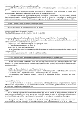 Imposto sobre Serviços de Transportes e Comunicações
Art. 68. O imposto, de competência da União, sobre serviços de transportes e comunicações tem como fato
gerador:
I - a prestação do serviço de transporte, por qualquer via, de pessoas, bens, mercadorias ou valores, salvo
quando o trajeto se contenha inteiramente no território de um mesmo Município;
II - a prestação do serviço de comunicações, assim se entendendo a transmissão e o recebimento, por qualquer
processo, de mensagens escritas, faladas ou visuais, salvo quando os pontos de transmissão e de recebimento se
situem no território de um mesmo Município e a mensagem em curso não possa ser captada fora desse território.
Art. 69. A base de cálculo do imposto é o preço do serviço.
Art. 70. Contribuinte do imposto é o prestador do serviço.
Imposto sobre Serviços de Qualquer Natureza
Arts. 71 a 73 (Revogados pelo Decreto-lei nº 406, de 31.12.1968
Imposto sobre Operações Relativas a Combustíveis, Lubrificantes, Energia Elétrica e Minerais do País
Art. 74. O imposto, de competência da União, sobre operações relativas a combustíveis, lubrificantes, energia
elétrica e minerais do País tem como fato gerador:
I - a produção, como definida no artigo 46 e seu parágrafo único;
II - a importação, como definida no artigo 19;
III - a circulação, como definida no artigo 52;
IV - a distribuição, assim entendida a colocação do produto no estabelecimento consumidor ou em local de
venda ao público;
V - o consumo, assim entendida a venda do produto ao público.
§ 1º Para os efeitos deste imposto a energia elétrica considera-se produto industrializado.
§ 2º O imposto incide, uma só vez sobre uma das operações previstas em cada inciso deste artigo, como
dispuser a lei, e exclui quaisquer outros tributos, sejam quais forem sua natureza ou competência, incidentes sobre
aquelas operações.
Art. 75. A lei observará o disposto neste Título relativamente:
I - ao imposto sobre produtos industrializados, quando a incidência seja sobre a produção ou sobre o consumo;
II - ao imposto sobre a importação, quando a incidência seja sobre essa operação;
III - ao imposto sobre operações relativas à circulação de mercadorias, quando a incidência seja sobre a
distribuição.
Impostos Extraordinários
Art. 76. Na iminência ou no caso de guerra externa, a União pode instituir, temporariamente, impostos
extraordinários compreendidos ou não entre os referidos nesta Lei, suprimidos, gradativamente, no prazo máximo
de cinco anos, contados da celebração da paz.
Taxas
Art. 77. As taxas cobradas pela União, pelos Estados, pelo Distrito Federal ou pelos Municípios, no âmbito de
suas respectivas atribuições, têm como fato gerador o exercício regular do poder de polícia, ou a utilização, efetiva
ou potencial, de serviço público específico e divisível, prestado ao contribuinte ou posto à sua disposição.
Parágrafo único. A taxa não pode ter base de cálculo ou fato gerador idênticos aos que correspondam a
impôsto nem ser calculada em função do capital das emprêsas. (Vide Ato Complementar nº 34, de 30.1.1967)
 