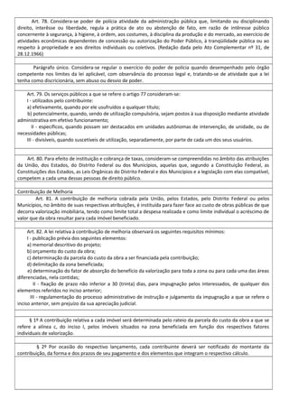 Art. 78. Considera-se poder de polícia atividade da administração pública que, limitando ou disciplinando
direito, interêsse ou liberdade, regula a prática de ato ou abstenção de fato, em razão de intêresse público
concernente à segurança, à higiene, à ordem, aos costumes, à disciplina da produção e do mercado, ao exercício de
atividades econômicas dependentes de concessão ou autorização do Poder Público, à tranqüilidade pública ou ao
respeito à propriedade e aos direitos individuais ou coletivos. (Redação dada pelo Ato Complementar nº 31, de
28.12.1966)
Parágrafo único. Considera-se regular o exercício do poder de polícia quando desempenhado pelo órgão
competente nos limites da lei aplicável, com observância do processo legal e, tratando-se de atividade que a lei
tenha como discricionária, sem abuso ou desvio de poder.
Art. 79. Os serviços públicos a que se refere o artigo 77 consideram-se:
I - utilizados pelo contribuinte:
a) efetivamente, quando por ele usufruídos a qualquer título;
b) potencialmente, quando, sendo de utilização compulsória, sejam postos à sua disposição mediante atividade
administrativa em efetivo funcionamento;
II - específicos, quando possam ser destacados em unidades autônomas de intervenção, de unidade, ou de
necessidades públicas;
III - divisíveis, quando suscetíveis de utilização, separadamente, por parte de cada um dos seus usuários.
Art. 80. Para efeito de instituição e cobrança de taxas, consideram-se compreendidas no âmbito das atribuições
da União, dos Estados, do Distrito Federal ou dos Municípios, aquelas que, segundo a Constituição Federal, as
Constituições dos Estados, as Leis Orgânicas do Distrito Federal e dos Municípios e a legislação com elas compatível,
competem a cada uma dessas pessoas de direito público.
Contribuição de Melhoria
Art. 81. A contribuição de melhoria cobrada pela União, pelos Estados, pelo Distrito Federal ou pelos
Municípios, no âmbito de suas respectivas atribuições, é instituída para fazer face ao custo de obras públicas de que
decorra valorização imobiliária, tendo como limite total a despesa realizada e como limite individual o acréscimo de
valor que da obra resultar para cada imóvel beneficiado.
Art. 82. A lei relativa à contribuição de melhoria observará os seguintes requisitos mínimos:
I - publicação prévia dos seguintes elementos:
a) memorial descritivo do projeto;
b) orçamento do custo da obra;
c) determinação da parcela do custo da obra a ser financiada pela contribuição;
d) delimitação da zona beneficiada;
e) determinação do fator de absorção do benefício da valorização para toda a zona ou para cada uma das áreas
diferenciadas, nela contidas;
II - fixação de prazo não inferior a 30 (trinta) dias, para impugnação pelos interessados, de qualquer dos
elementos referidos no inciso anterior;
III - regulamentação do processo administrativo de instrução e julgamento da impugnação a que se refere o
inciso anterior, sem prejuízo da sua apreciação judicial.
§ 1º A contribuição relativa a cada imóvel será determinada pelo rateio da parcela do custo da obra a que se
refere a alínea c, do inciso I, pelos imóveis situados na zona beneficiada em função dos respectivos fatores
individuais de valorização.
§ 2º Por ocasião do respectivo lançamento, cada contribuinte deverá ser notificado do montante da
contribuição, da forma e dos prazos de seu pagamento e dos elementos que integram o respectivo cálculo.
 